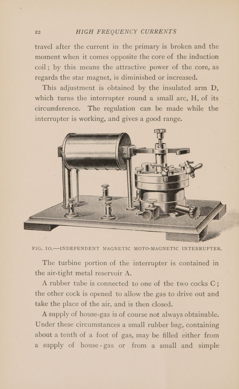 travel after the current in the primary is broken and the moment when it comes opposite the core of the induction coil; by this means the attractive power of the core, as regards the star magnet, is diminished or increased. This adjustment is obtained by the insulated arm D, which turns the interrupter round a small arc, H, of its circumference. The regulation can be made while the interrupter is working, and gives a good range. I) SS ie i i FIG. IO.—INDEPENDENT MAGNETIC MOTO-MAGNETIC INTERRUPTER. The turbine portion of the interrupter is contained in the air-tight metal reservoir A. A rubber tube is connected to one of the two cocks C; the other cock is opened to allow the gas to drive out and take the place of the air, and is then closed. A supply of house-gas is of course not always obtainable. Under these circumstances a small rubber bag, containing about a tenth of a foot of gas, may be filled either from a supply of house-gas or from a small and simple