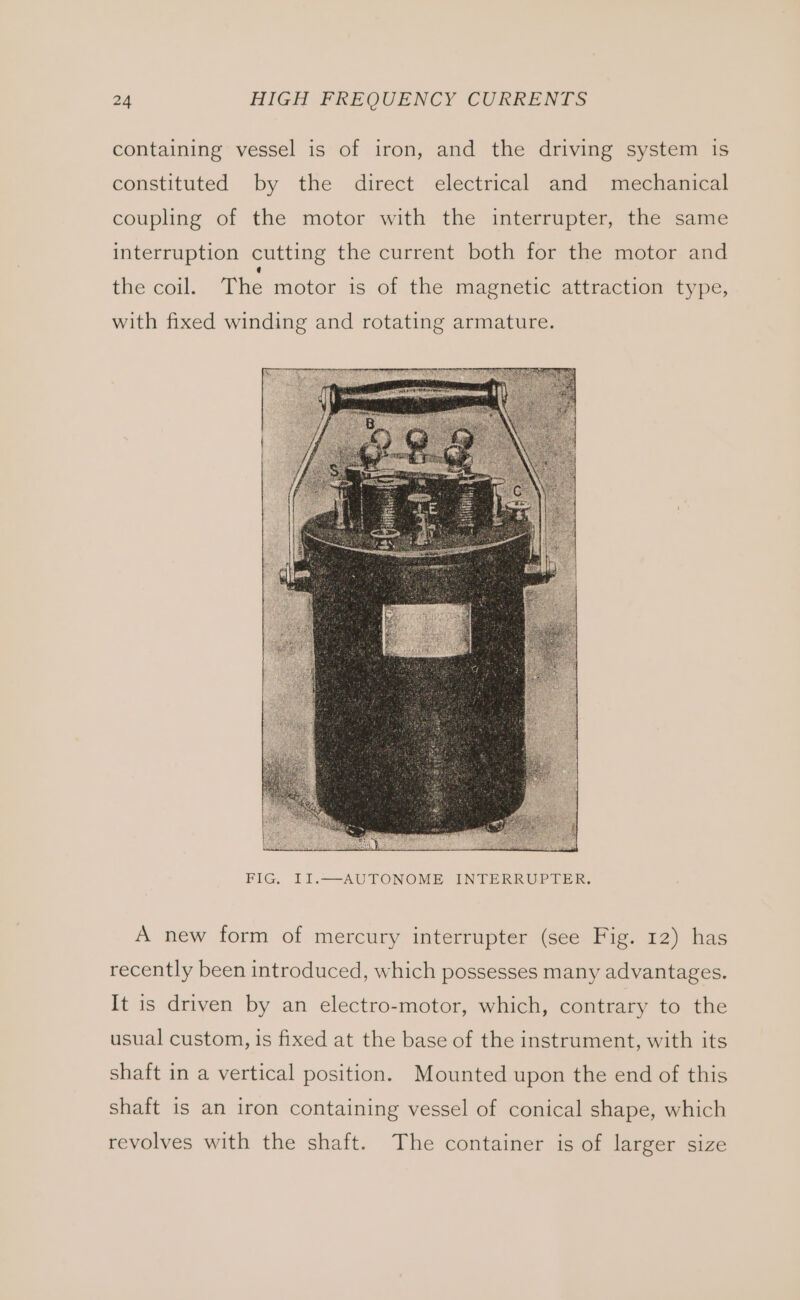 containing vessel is of iron, and the driving system 1s constituted by the direct electrical and mechanical coupling of the motor with the interrupter, the same interruption cutting the current both for the motor and the coil. The motor is of the magnetic attraction type, with fixed winding and rotating armature. FIG. II.——AUTONOME INTERRUPTER. A new form of mercury interrupter (see Fig. 12) has recently been introduced, which possesses many advantages. It is driven by an electro-motor, which, contrary to the usual custom, is fixed at the base of the instrument, with its shaft in a vertical position. Mounted upon the end of this shaft is an iron containing vessel of conical shape, which revolves with the shaft. The container is of larger size