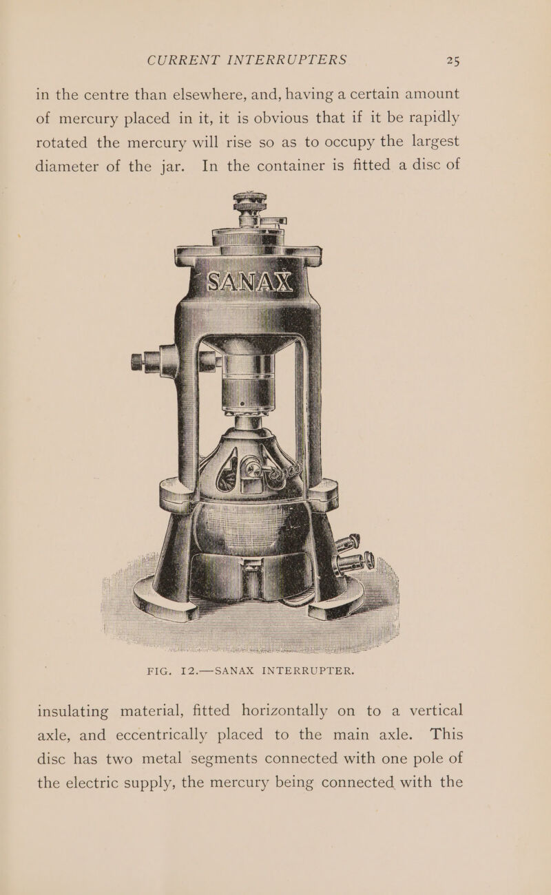 in the centre than elsewhere, and, having a certain amount of mercury placed in it, it is obvious that if it be rapidly rotated the mercury will rise so as to occupy the largest diameter of the jar. In the container is fitted a disc of EG D2 NAUK UNG RR Ones insulating material, fitted horizontally on to a vertical axle, and eccentrically placed to the main axle. This disc has two metal segments connected with one pole of the electric supply, the mercury being connected with the