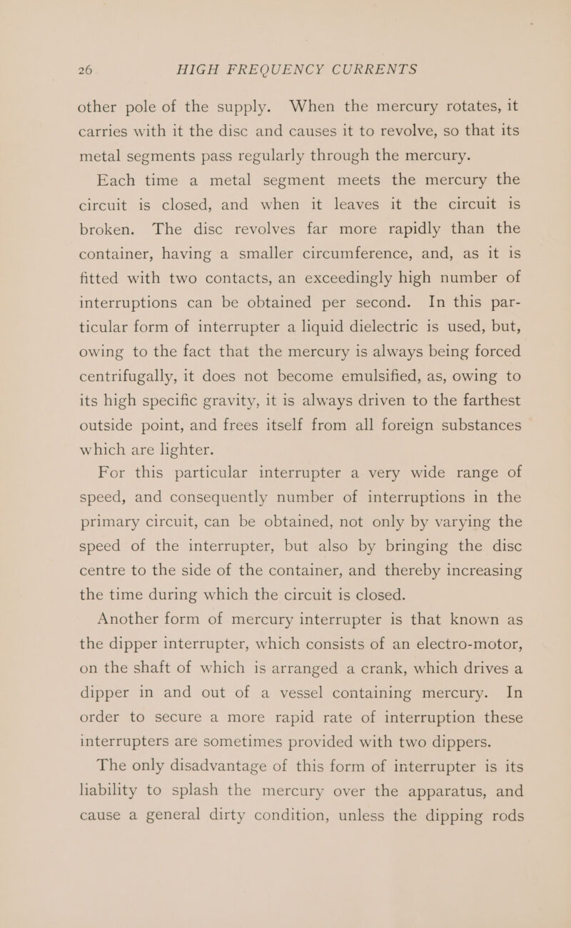 other pole of the supply. When the mercury rotates, it carries with it the disc and causes it to revolve, so that its metal segments pass regularly through the mercury. Each time a metal segment meets the mercury the circuit is closed, and when it leaves it the circuit is broken. The disc revolves far more rapidly than the container, having a smaller circumference, and, as it is fitted with two contacts, an exceedingly high number of interruptions can be obtained per second. In this par- ticular form of interrupter a liquid dielectric is used, but, owing to the fact that the mercury is always being forced centrifugally, it does not become emulsified, as, owing to its high specific gravity, it is always driven to the farthest outside point, and frees itself from all foreign substances which are lighter. For this particular interrupter a very wide range of speed, and consequently number of interruptions in the primary circuit, can be obtained, not only by varying the speed of the interrupter, but also by bringing the disc centre to the side of the container, and thereby increasing the time during which the circuit is closed. Another form of mercury interrupter is that known as the dipper interrupter, which consists of an electro-motor, on the shaft of which is arranged a crank, which drives a dipper in and out of a vessel containing mercury. In order to secure a more rapid rate of interruption these interrupters are sometimes provided with two dippers. The only disadvantage of this form of interrupter is its liability to splash the mercury over the apparatus, and cause a general dirty condition, unless the dipping rods
