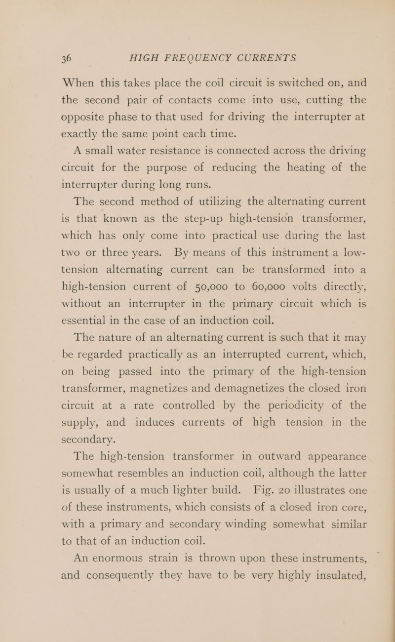 When this takes place the coil circuit is switched on, and the second pair of contacts come into use, cutting the opposite phase to that used for driving the interrupter at exactly the same point each time. A small water resistance 1s connected across the driving circuit for the purpose of reducing the heating of the interrupter during long runs. The second method of utilizing the alternating current is that known as the step-up high-tension transformer, which has only come into practical use during the last two or three years. By means of this instrument a low- tension alternating current can be transformed into a high-tension current of 50,000 to 60,000 volts directly, without an interrupter in the primary circuit which 1s essential in the case of an induction coil. The nature of an alternating current is such that it may be regarded practically as an interrupted current, which, on being passed into the primary of the high-tension transformer, magnetizes and demagnetizes the closed iron circuit at a rate controlled by the periodicity of the supply, and induces currents of high tension in the secondary. The high-tension transformer in outward appearance somewhat resembles an induction coil, although the latter is usually of a much hghter build. Fig. 20 illustrates one of these instruments, which consists of a closed iron core, with a primary and secondary winding somewhat similar to that of an induction coil. An enormous strain is thrown upon these instruments, and consequently they have to be very highly insulated,