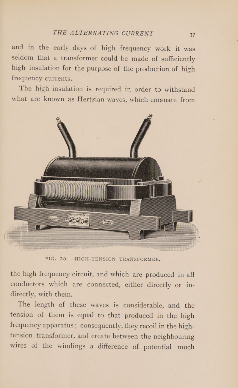 and in the early days of high frequency work it was seldom that a transformer could be made of sufficiently high insulation for the purpose of the production of high frequency currents. The high insulation is required in order to withstand what are known as Hertzian waves, which emanate from | i FIG. 20.—HIGH-TENSION TRANSFORMER. the high frequency circuit, and which are produced in all conductors which are connected, either directly or in- directly, with them. The length of these waves is considerable, and the tension of them is equal to that produced in the high frequency apparatus ; consequently, they recoil in the high- tension transformer, and create between the neighbouring wires of the windings a difference of potential much