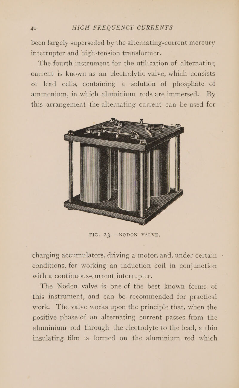 been largely superseded by the alternating-current mercury interrupter and high-tension transformer. The fourth instrument for the utilization of alternating current is known as an electrolytic valve, which consists of lead cells, containing a solution of phosphate of ammonium, in which aluminium rods are immersed. By this arrangement the alternating current can be used for charging accumulators, driving a motor, and, under certain conditions, for working an induction coil in conjunction with a continuous-current interrupter. The Nodon valve is one of the best known forms of this instrument, and can be recommended for practical work. The valve works upon the principle that, when the positive phase of an alternating current passes from the aluminium rod through the electrolyte to the lead, a thin insulating film is formed on the aluminium rod which