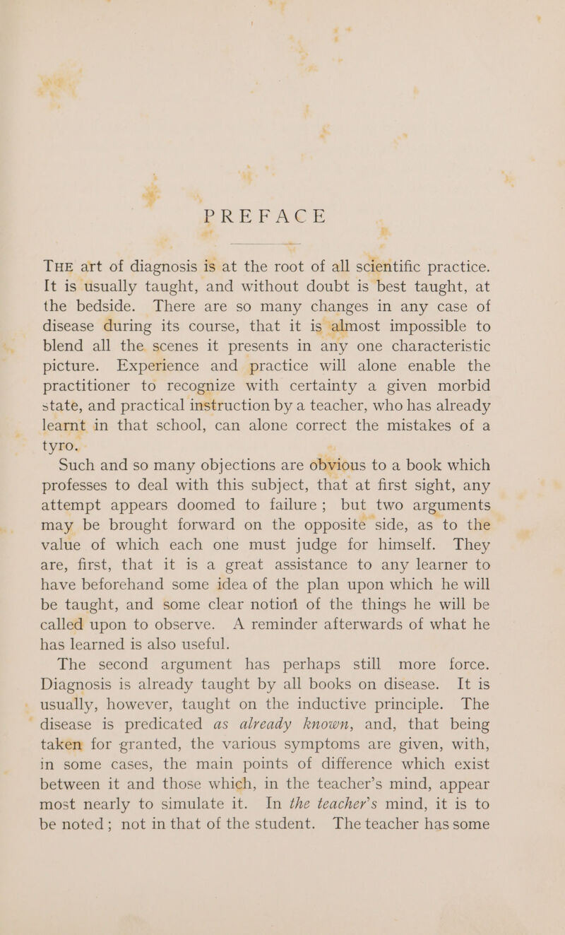 ae. oR EF Ae ae FF. THE art of ideal is at the cat of all scientific practice. It is usually taught, and without doubt is best taught, at the bedside. There are so many changes in any case of disease during its course, that it is almost impossible to blend all the scenes it presents in any one characteristic picture. Experience and. practice will alone enable the practitioner to recognize with certainty a given morbid state, and practical instruction by a teacher, who has already learnt in that school, can alone correct the mistakes of a tyro. Such and so many objections are obvious to a book which professes to deal with this subject, that at first sight, any attempt appears doomed to failure; but two arguments may be brought forward on the BS ote as to the value of which each one must judge for himself. They are, first, that it is a great assistance to any learner to have beforehand some idea of the plan upon which he will be taught, and some clear notiori of the things he will be called upon to observe. A reminder afterwards of what he has learned is also useful. The second argument has perhaps still more force. Diagnosis is already taught by all books on disease. It is _ usually, however, taught on the inductive principle. The _ disease is predicated as already known, and, that being taken for granted, the various symptoms are given, with, in some cases, the main points of difference which exist between it and those which, in the teacher’s mind, appear most nearly to simulate it. In the teacher's mind, it is to be noted; not in that of the student. The teacher has some