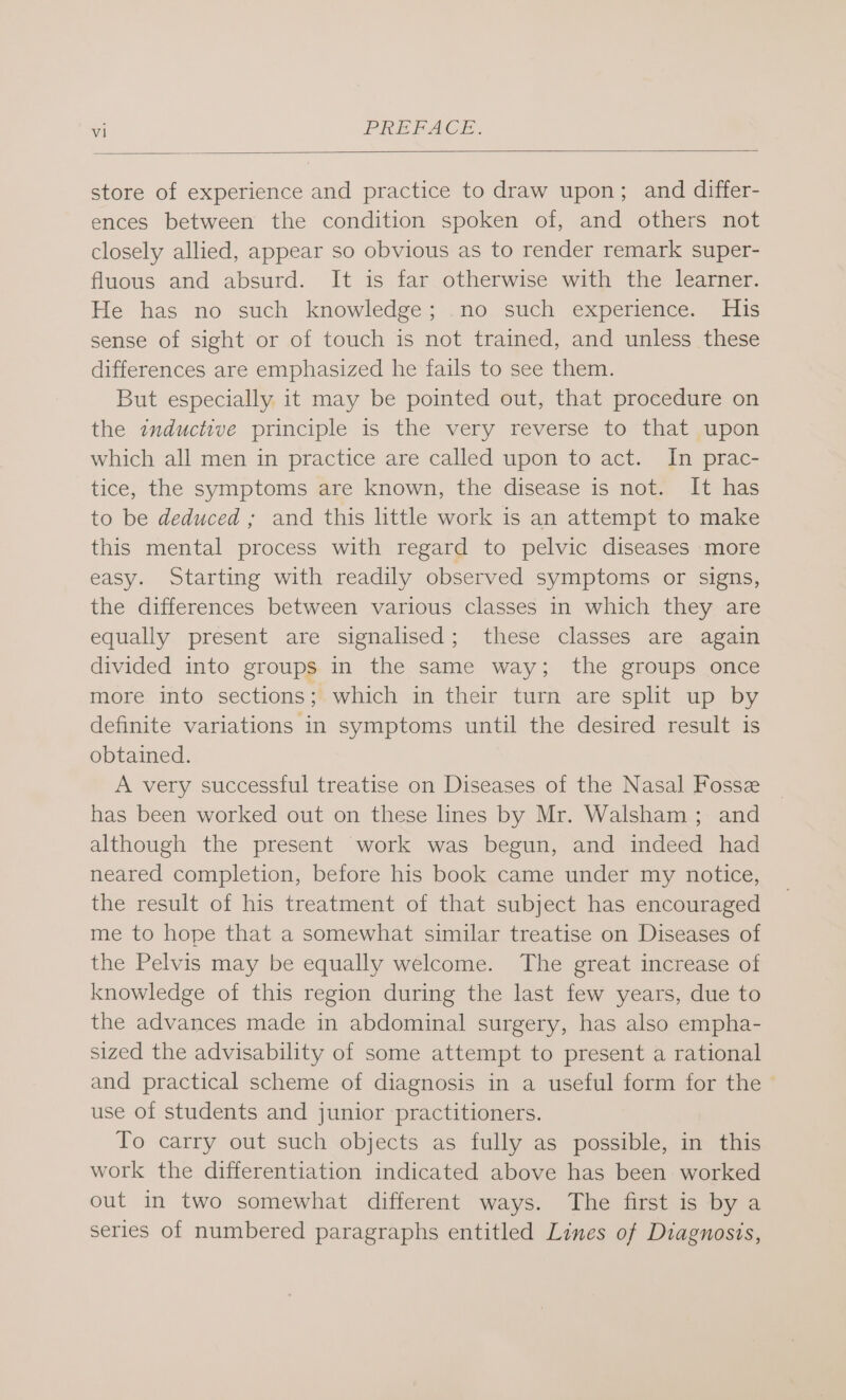 vl PREFACE. store of experience and practice to draw upon; and differ- ences between the condition spoken of, and others not closely allied, appear so obvious as to render remark super- fluous and absurd. It is far otherwise with the learner. He has no such knowledge; .no such experience. His sense of sight or of touch is not trained, and unless these differences are emphasized he fails to see them. But especially it may be pointed out, that procedure on the inductive principle is the very reverse to that upon which all men in practice are called upon to act. In prac- tice, the symptoms are known, the disease is not. It has to be deduced ; and this little work is an attempt to make this mental process with regard to pelvic diseases more easy. Starting with readily observed symptoms or signs, the differences between various classes in which they are equally present are signalised; these classes are again divided into groups in the same way; the groups once more into sections; which in their turn are split up by definite variations in symptoms until the desired result is obtained. A very successful treatise on Diseases of the Nasal Fosse has been worked out on these lines by Mr. Walsham ; and although the present work was begun, and indeed had neared completion, before his book came under my notice, the result of his treatment of that subject has encouraged me to hope that a somewhat similar treatise on Diseases of the Pelvis may be equally welcome. The great increase of knowledge of this region during the last few years, due to the advances made in abdominal surgery, has also empha- sized the advisability of some attempt to present a rational and practical scheme of diagnosis in a useful form for the use of students and junior practitioners. To carry out such objects as fully as possible, in this work the differentiation indicated above has been worked out in two somewhat different ways. The first is by a series of numbered paragraphs entitled Lines of Diagnosis,