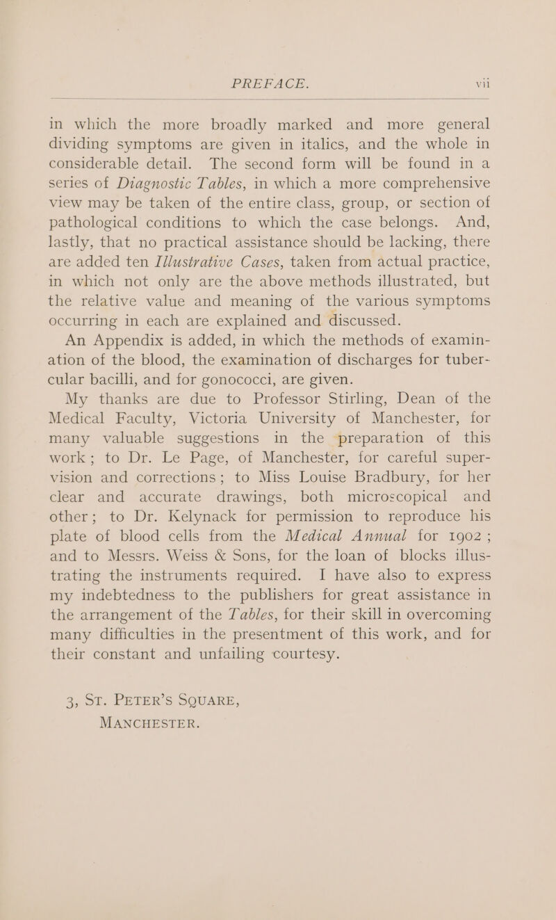 in which the more broadly marked and more general dividing symptoms are given in italics, and the whole in considerable detail. The second form will be found in a series of Diagnostic Tables, in which a more comprehensive view may be taken of the entire class, group, or section of pathological conditions to which the case belongs. And, lastly, that no practical assistance should be lacking, there are added ten Illustrative Cases, taken from actual practice, in which not only are the above methods illustrated, but the relative value and meaning of the various symptoms occurring in each are explained and discussed. An Appendix is added, in which the methods of examin- ation of the blood, the examination of discharges for tuber- cular bacilli, and for gonococci, are given. My thanks are due to Professor Stirling, Dean of the Medical Faculty, Victoria University of Manchester, for many valuable suggestions in the preparation of this work; to Dr. Le Page, of Manchester, for careful super- vision and corrections; to Miss Louise Bradbury, for her clear and accurate drawings, both microscopical and other; to Dr. Kelynack for permission to reproduce his plate of blood cells from the Medical Annual for 1902 ; and to Messrs. Weiss & Sons, for the loan of blocks illus- trating the instruments required. I have also to express my indebtedness to the publishers for great assistance in the arrangement of the Tables, for their skill in overcoming many difficulties in the presentment of this work, and for their constant and unfailing courtesy. 2 of; PEVER S SOUARE, MANCHESTER.