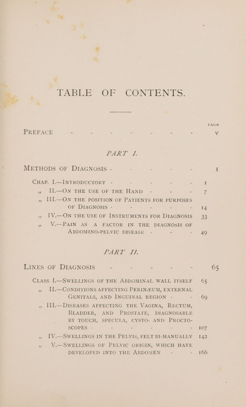 ae te _ =? apie Or CON DENTS, PAGE PREFACE - : - - : - - 4 PART. 7. METHODS OF DIAGNOSIS - ; - - - I CHAP. I.—INTRODUCTORY - . - - - I 5 IL—ON THE USE OF THE HAND - - - 7. » III.—ON THE POSITION OF PATIENTS FOR PURPOSES OF DIAGNOSIS - - - - Ret (7! », IV.—ON THE USE OF INSTRUMENTS FOR DIAGNOSIS 33 » Ve-PAIN AS A FACTOR IN’ THE DIAGNOSIS OF ABDOMINO-PELVIC DISEASE - - - 49 CA gol 7 LINES OF DIAGNOSIS - “ - - - 65 CiLass I.—SWELLINGS OF THE ABDOMINAL WALL ITSELF 65 » LI.—CONDITIONS AFFECTING PERINEUM, EXTERNAL GENITALS, AND INGUINAL REGION - - 69 ,, LIIL—DISEASES. AFFECTING THE VAGINA, RECTUM, BLADDER, AND PROSTALE, DIAGNOSABLE BY TOUCH, SPECULA, CYSTO- AND PROCTO- SCOPES - - - - - = 107 » 1V.—SWELLINGS IN THE PELVIS, FELT BI-MANUALLY 142 » V.—SWELLINGS OF PELVIC ORIGIN, WHICH HAVE DEVELOPED INTO THE ABDOMEN - = 766