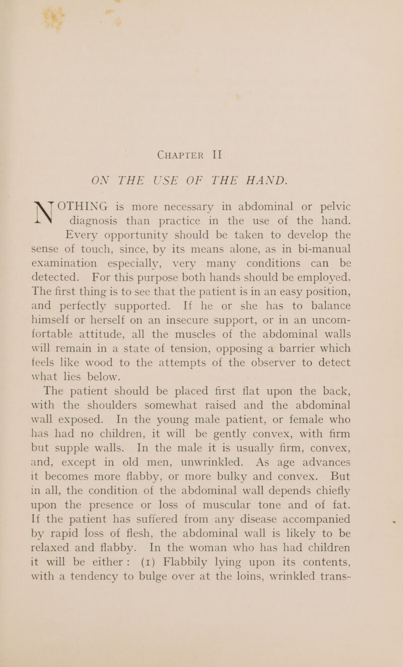 CHAPTER II. ON FHE USE OF THE FAND: i OTHING is more necessary in abdominal or pelvic diagnosis than practice in the use of the hand. Every opportunity should be taken to develop the sense of touch, since, by its means alone, as in bi-manual examination especially, very many conditions can be detected. For this purpose both hands should be employed. The first thing is to see that the patient is in an easy position, and perfectly supported. If he or she has to balance himself or herself on an insecure support, or in an uncom- fortable attitude, all the muscles of the abdominal walls will remain in a state of tension, opposing a barrier which feels like wood to the attempts of the observer to detect what hes below. The patient should be placed first flat upon the back, with the shoulders somewhat raised and the abdominal wall exposed. In the young male patient, or female who has had no children, it will be gently convex, with firm but supple walls. In the male it is usually firm, convex, and, except in old men, unwrinkled. As age advances it becomes more flabby, or more bulky and convex. But in all, the condition of the abdominal wall depends chiefly upon the presence or loss of muscular tone and of fat. If the patient has suffered from any disease accompanied by rapid loss of flesh, the abdominal wall is likely to be relaxed and flabby. In the woman who has had children it will be either: (1) Flabbily lying upon its contents, with a tendency to bulge over at the loins, wrinkled trans-