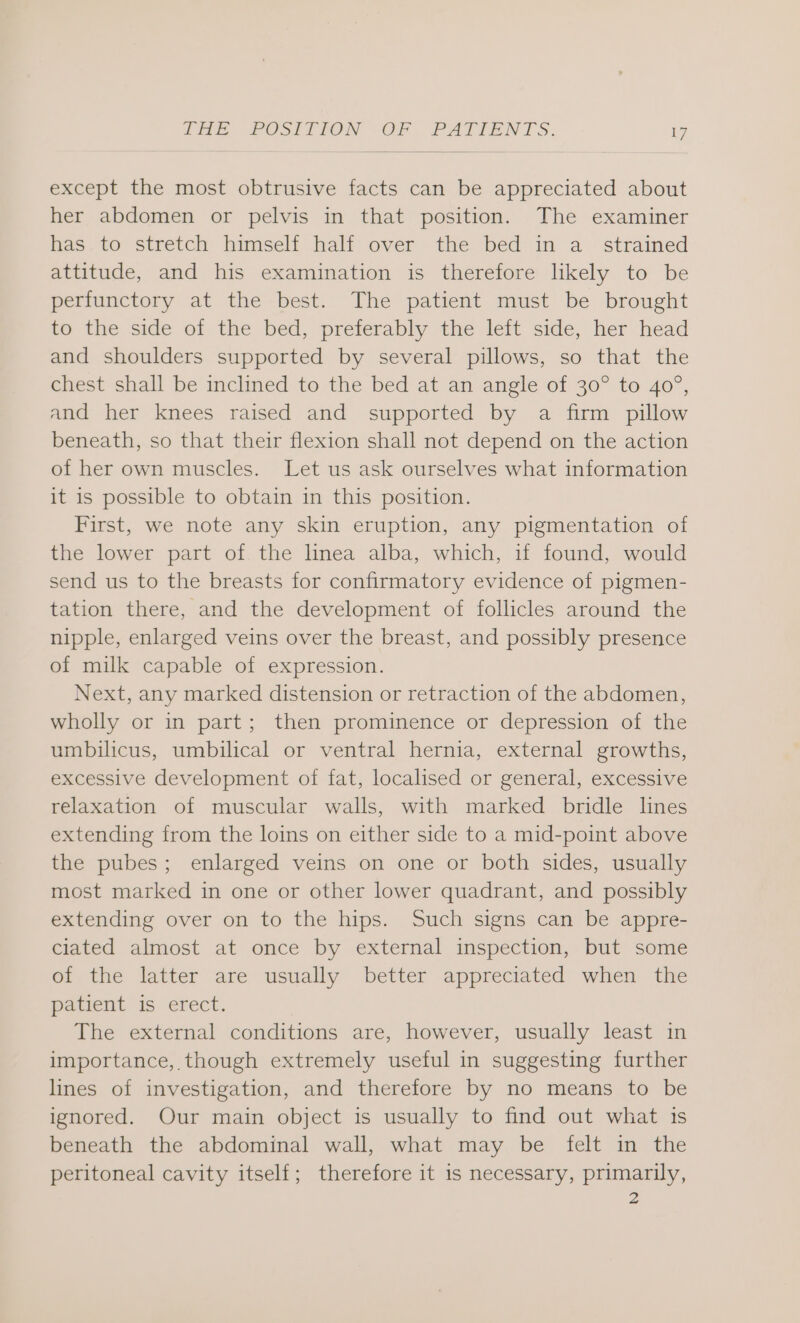 except the most obtrusive facts can be appreciated about her abdomen or pelvis in that position. The examiner has, to stretch himself half over the bed:in a strained attitude, and his examination is therefore hkely to be perfunctory at the best. The patient must be brought to the side of the bed, preferably the left side, her head and shoulders supported by several pillows, so that the chest shall be inclined to the bed at an angle of 30° to 40°, and her knees raised and supported by a firm pillow beneath, so that their flexion shall not depend on the action of her own muscles. Let us ask ourselves what information it is possible to obtain in this position. First, we note any skin eruption, any pigmentation of the lower part of. the linea alba, which, if found, would send us to the breasts for confirmatory evidence of pigmen- tation there, and the development of follicles around the nipple, enlarged veins over the breast, and possibly presence of milk capable of expression. Next, any marked distension or retraction of the abdomen, wholly or in part; then prominence or depression of the umbilicus, umbilical or ventral hernia, external growths, excessive development of fat, localised or general, excessive relaxation of muscular walls, with marked bridle lines extending from the loins on either side to a mid-point above the pubes; enlarged veins on one or both sides, usually most marked in one or other lower quadrant, and possibly extending over on to the hips. Such signs can be appre- ciated almost at once by external inspection, but some of the latter are usually better appreciated when the patient is erect. The external conditions are, however, usually least in importance, though extremely useful in suggesting further lines of investigation, and therefore by no means to be ignored. Our main object is usually to find out what is beneath the abdominal wall, what may be felt in the peritoneal cavity itself; therefore it 1s necessary, primarily, 2