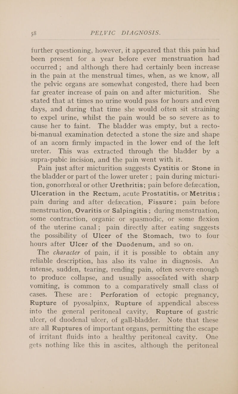 further questioning, however, it appeared that this pain had been present for a year before ever menstruation had occurred ; and although there had certainly been increase in the pain at the menstrual times, when, as we know, all the pelvic organs are somewhat congested, there had been far greater increase of pain on and after micturition. She stated that at times no urine would pass for hours and even days, and during that time she would often sit straining to expel urine, whilst the pain would be so severe as to cause her to faint. The bladder was empty, but a recto- bi-manual examination detected a stone the size and shape of an acorn firmly impacted in the lower end of the left ureter. This was extracted through the bladder by a supra-pubic incision, and the pain went with it. Pain just after micturition suggests Cystitis or Stone in the bladder or part of the lower ureter ; pain during micturi- tion, gonorrhceal or other Urethritis; pain before defecation, Ulceration in the Rectum, acute Prostatitis, or Metritis ; pain during and after defecation, Fissure; pain before menstruation, Ovaritis or Salpingitis ; during menstruation, some contraction, organic or spasmodic, or some flexion of the uterine canal; pain directly after eating suggests the possibility of Ulcer of the Stomach, two to four hours after Ulcer of the Duodenum, and so on. The character of pain, if it is possible to obtain any reliable description, has also its value in diagnosis. An intense, sudden, tearing, rending pain, often severe enough to produce collapse, and usually associated with sharp vomiting, is common to a comparatively small class of cases. These are: Perforation of ectopic: pregnancy, Rupture of pyosalpinx, Rupture of appendical abscess into the general peritoneal cavity, Rupture of gastric ulcer, of duodenal ulcer, of gall-bladder. Note that these are all Ruptures of important organs, permitting the escape of irritant fluids into a healthy peritoneal cavity. One gets nothing like this in ascites, although the peritoneal