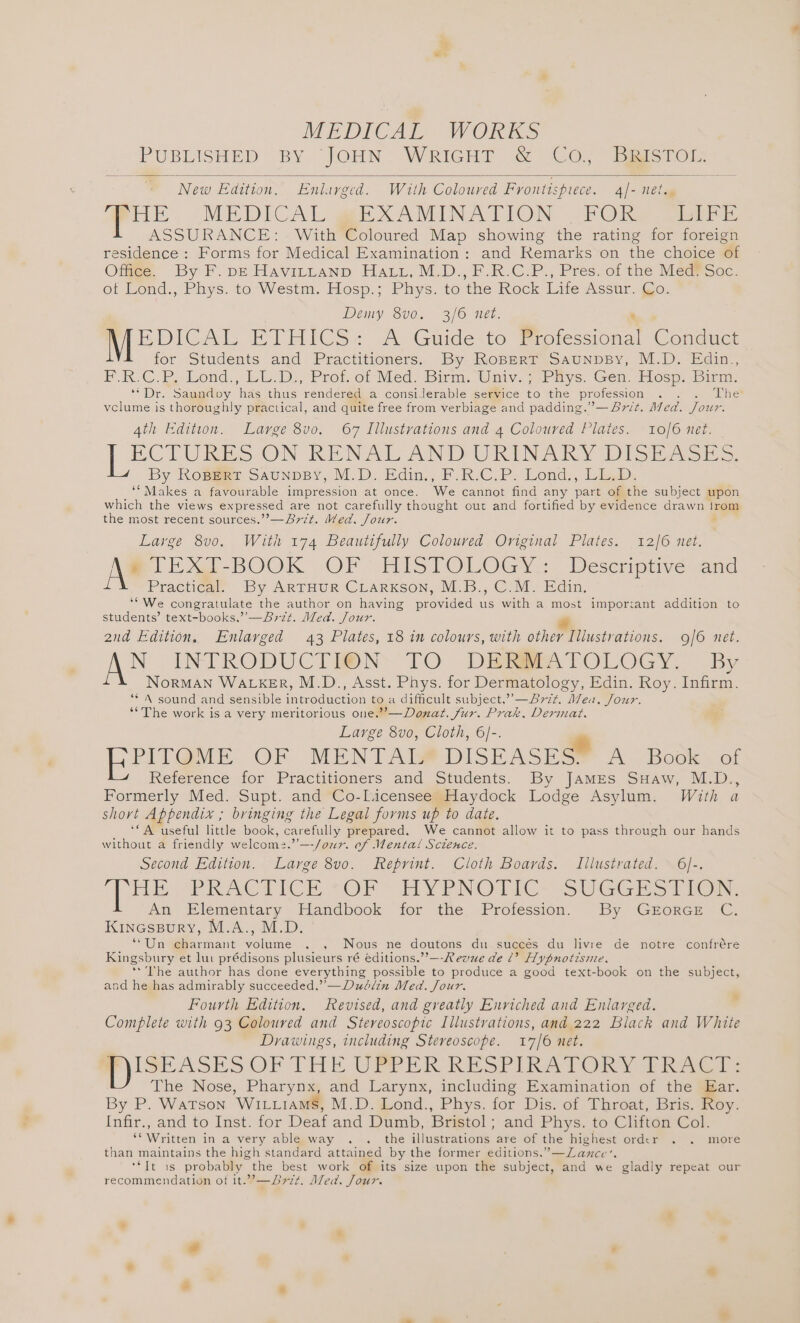 PUBLISHED BY JOHN WRIGHT &amp; Co,” BiisTor New Edition. Enlarged. With Coloured Fyontispuece. 4/- 1et., HME. -MEDICAL EXAMINATION -FOKe at ASSURANCE: With Coloured Map showing the rating for foreign residence : Forms for Medical Examination: and Remarks on the choice of Offige. By: F. pe Havittanp Hatz, M.D., F.R.C.P., Pres.of the Mea@fSoc. ot Lond., Phys. to-Westm. Hosp.; Phys. to the Rock Life Asstr. Qo: Demy 8v0. 3/6 net. EDICAL ETHICS: A Guide-to ®. fessional Conduct for Students and Practitioners. By Ropert SaunpsBy, M.D. Edin., F.R.C.P. Lond., LL.D., Prof. of Med. Birm. Univ. ; Phys. Gen. Hosp. Birm. “Dr. Sapadiny, hes thus rendered a consierable service % the profession . The vclume is thoroughly practical, and quite free from verbiage and padding.” —47/¢. Med. Jour: 4th Edition. Large 8vo. 67 Illustrations and 4 Coloured Plates. 10/6 net. ECTURES ON RENAL AND URINAKY DISEASES. By Ropert Saunpsy, M.D. Edin., F.R.C.P. Lond., LL.D. ‘“ Makes a favourable impression at once. We cannot find any pate of the subject upon which the views expressed are not carefully thought out and fortified by evidence drawn irom the most recent sources.’’—B7zt. Med, Jour. Large 8v0. With 174 Beautifully Coloured Original Plates. 12/6 net. ei E-BOOK. OF: HISTOLOGY.:. Deseriptivesand Practica By ARTHUR CLARKSON, M.B., C.M. Edin. ‘“We congratulate the author on having provided us with a most imporrant addition to students’ text-books,’’—47z¢t. Med. Jour. = 2nd Edition. Enlarged 43 Plates, 18 in colours, with other Illustrations. 9/6 net. N INTRODUCTION TO DERBPATOLOGY. By NorMAN WALKER, M.D., Asst. Phys. for Dermatology, Edin. Roy. Infirm. “* A sound and sensible inevoduation to a difficult subject,” —Avzt. Mea. Jour. ‘*The work is a very meritorious one.”’—Donat. fur. Prak, Dermat. Large 8vo, Cloth, 6]-. a PITOME. OF MENTABF DISEASES A. Book. of Reference for Practitioners and Students. By JamEes SHaw, M.D., Formerly Med. Supt. and Co-Licensee Haydock Lodge Asylum. With a short Appendix ; bringing the Legal forms up to date. ‘A useful little book, carefully prepared. We cannot allow it to pass through our hands without a friendly welcom:.”’—-/our. of Mental Science. Second Edition. Large 8vo. feprint. Cloth Boards. Illustrated. 6]-. hE PRACTICE ~OF~ HYPNOTIC SUGGES TIC, An Elementary Handbook for the Profession. By GrorGE C. KinecssBury, M.A., M.D. ‘““Un charmant volume . , Nous ne doutons du succés du livre de notre confrére Kingsbury et lui prédisons plusieurs ré éditions.”’—-Revue de 2’? Hypnotisnze. **'The author has done everything possible to produce a good text-book on the subject, and he has admirably succeeded.”’— Dublin Med. Jour. Fourth Edition. Revised, and greatly Enriched and Enlarged. Complete with 93 Coloured and Stereoscopic Illustrations, and 222 Black and White Drawings, including Stereoscope. 17/6 net. ISEASES OF THE UPPER RESTIRATORA fRaACw: The Nose, Pharynx, and Larynx, including Examination of the Ear. By P. WaTson ‘WILLIAMS, M.D.@ond., Phys. for Dis. of Throat, Bris. Roy. Infir., and to Inst. for Deaf and Dumb, Bristol ; and Phys. to Clifton Col. oF Written in a very able way . . the iliusmacion® are of the highest order . . more than maintains the high standard attained by the former editions.’ _ Lance’. GS probably the best work of its size upon the subject, and we gladly repeat our recommendation of it.”’—Dr7t. Med. Jour.