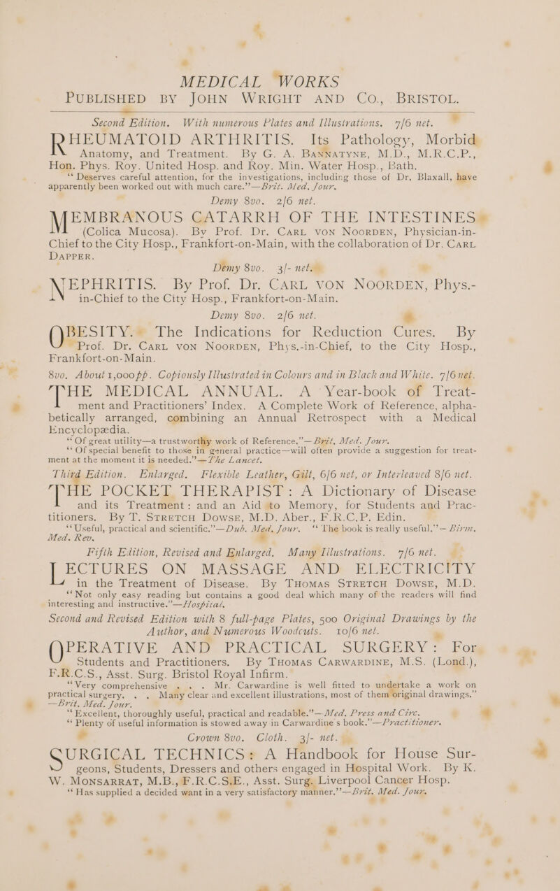 PUBLISHED BY JOHN WRIGHT AND Co., BRISTOL. = Second Edition. With numerous Plates and Illustrations. 7/6 net. ’ HEUMATOID ARTHRITIS: Its. Pathology, Morbi Anatomy, and Treatment. By G. A. BaNNATYNE, M.D., M.R.C.P., Hon. Phys. Roy. United Hosp. and Roy. Min. Water Hosp., Bath. ** Deserves careful attention, for the investigations, including those ‘of Dr, Blaxall, have apparently been Sores out with ‘much care.”’’—Brzt. Aled, Jour, Demy 8vo. 2/6 net. EMBRANOUS: GATARRH OF THE INTESTINES@ (Colica Mucosa). By Prof. Dr. CARL von NoorvDEn, Physician-in- Chief to the City Hosp., Frankfort-on-Main, with the collaboration of Dr. CarL DAPPER. Demy 8vo. 3/- net. Noe e Ett. By Prof. Dy CARL, VON Noeton Phys.- in-Chief to the City Hosp., Frankfort-on-Main. Demy 8vo. 2/6 net. id Pe SIT Ve The Indications for Reduction Cures. By ~ Prof. Dr. Cart von NoorpDeENn, Phys,-in-Chief, to the City Hosp., Frankfort-on- Main. 8vo. About1,oo0o pp. Coptously Illustvated in Colours and in Black and White. 7/6 net. ne MEPICAL ANNUAL. “A Vear-book Mi Trea ment and Practitioners’ Index. A Complete Work of Reference, alpha- betically arranged, combining an Annual Retrospect with a Medical Encyclopedia. “Of great utility—a trustworthy work of Reference.”—B7zt, Med. Jour. “ Of special benefit to those in general practice—will often provide a suggestion for treat- ment at the moment it is needed.” —The Lancet. Third Edition. Enlarged. Flexible Leather, Gilt, 6/6 net, or Interleaved 8/6 net. “THE POCKER. (TAERAPIS@#: Av Dictionary of Disease and its Treatment: and an Aid to Memory, for Students and Prac- titioners. By T. StretcH DowseE, M.D. Aber., F.R.C.P. Edin. ‘* Useful, practical and scientific.’—Dud. Med, Jour. ‘‘ Vhe book is really useful.” — B77, Med. Rev . Fifth Edition, Revised and Enlarged. Many Lilustrations. 7/6 net. ECTURES ON MASSAGE AND BERCTRICTEY in the Treatment of Disease. By THomMas StrRetcH Dowse, M.D. **Not only easy reading but contains a good deal which many of the readers will find interesting and instructive. ”— Hosptial. Second and Revised Edition with 8 full-page Plates, 500 Original Drawings a the Author, and Numerous Woodcuts. 10/6 net. PERATIVE AN PRACTICAL SURGERY © For Students and Practitioners. By THomas CarwarDINE, M.S. (Lond.), F.R.C.S., Asst. Surg. Bristol Royal Infirm. “Very comprehchwive . . . Mr. Carwardine is well fitted to undertake a work on practical surgery. . . Many clear and excellent illustrations, most of them original drawings.” —Brit, Med. Jour. ‘Excellent, thoroughly useful, practical and readable.”—-M/ed. Press and Cire. @ ** Plenty of useful information is stowed away in Carwardine s book.” —Practitioner. Crown 8vo. Cloth. 3/- net. — URGICAL TECHNICS# A Handbook for House Sur- geons, Students, Dressers and others engaged in Hospital Work. By kK. W. MonsaARRatT, M. B. »F.R.C.S.E., Asst. Surg. Liverpool Cancer Hosp. ** Has supplied a decwed: want in a very satisraciomer manner.”?— 2B? te, Aes Sour. o* a ° Lad - - . 4 ‘ -? +
