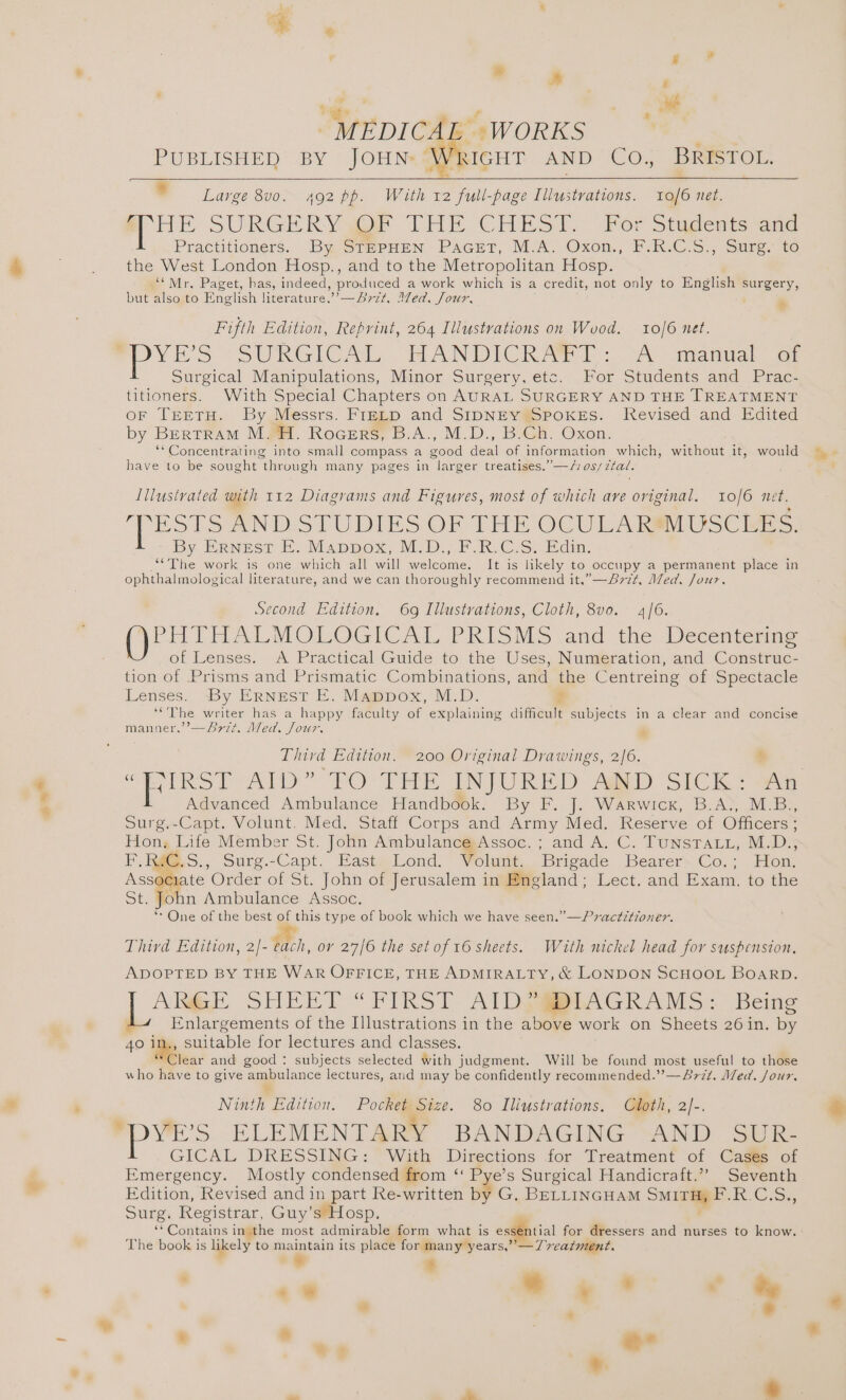 an® ¥ “ # s . age x A ~ MEDICAL »WORKS PUBLISHED’ BY “JOHN Wricut AND CO.; BRESTOL. § Large 8v0. 492 pp. With 12 full-page Illustrations. 10/6 net. HE SURGERY OF THE CHEST. F6r Stagents ana Practitioners. By STEPHEN PaGeEtT, M.A. Oxon., F.R.C.S., Surg. to the West London Hosp., and to the Metropolitan Hosp. ‘*Mr, Paget, has, indeed, produced a work which is a credit, not only to English surgery, but also to English literature.”’—S77+, Med. Jour, Fifth Edition, Reprint, 264 Illustrations on Wood. 10/6 net. YES SURGICAL HANDICRAWIT : oA anual oe Surgical Manipulations, Minor Surgery, etc. For Students and Prac- titioners. With Special Chapters on AURAL SURGERY AND THE TREATMENT or TEETH. By Messrs. Fretp and StpNEy Spokes. Revised and Edited by Bertram M. FH. Rocers, B.A., M.D., B.Ch. Oxon. ** Concentrating into small compass a Sood deal of information which, without it, would have to be sought “through many pages in larger treatises.” —/10s/ztal. . » Illustrated with 112 Diagrams and Figures, most of which ave original. 10/6 net. poe ANDSTUDIES OF THE OCULA KIUSC mE. By ERNEST E. Mappox, M.D.; F.R.C.S. Edin. ‘“The work is one which all will welcome. It is likely to occupy a permanent place in ophthalmological literature, and we can thoroughly recommend it.”—Bvr¢t, Med. Jour. Second Edition. 69 Illustrations, Cloth, 8v0. 4/6. PHTHALMOLOGICAL PRISMS and the Decenteringe of Lenses. A Practical Guide to the Uses, Numeration, and Construc- tion of Prisms and Prismatic Combinations, and the Centreing of Spectacle Lenses. By ERNEST E. Mappox, M.D. ? ‘““The writer has a hap dy faculty of explaining difficult subjects in a clear and concise J 5 J ASI e777 Med, Jour. Third Edition, 200 Original Drawings, 2/6. . Advanced Ambulance Handbook. By F. J. Warwick, B.A., M.B., Surg.-Capt. Volunt. Med. Staff Corps and Army Med. Reserve of Officers ; Hon. Life Member St. John Ambulance Assoc. ; and A. C. TUNSTALL, M.D., ReG,S., Surg.-Capt. East Lond. Volunt. Brigade Bearer Co. ; Hon. ns sagt Order of St. John of Jerusalem in England; Lect. and Exam, to the fohn Ambulance Assoc. *- One of the best of this type of book which we have seen.”—Pvactitioner. a Py ie Third Edition, 2/- each, ov 27/6 the set of 16 sheets. With nickel head for suspension, ADOPTED BY THE WAR OFFICE, THE ADMIRALTY, &amp; LONDON SCHOOL BOARD. ANSE SHEET“ FIRST AlDGRMAGRAMS: Being Enlargements of the Illustrations in the above work on Sheets 26 in. a 40 in., suitable for lectures and classes. Clear and good : subjects selected with judgment. Will be found most useful to those who have to give ambulance lectures, and may be confidently recommended.’’—&amp;772. Med. Jour. ” Ninth Edition. Pocket Size. 80 Iliustrations, Cloth, 2]-. “PYE’s ELEMENTARY BANDAGING AND SUR- GICAL DRESSING: With Directions for Treatment of Cas@s of Emergency. Mostly condensed from ‘ Pye’s Surgical Handicraft.” Seventh Edition, Revised and in part Re-written by G. BELLINGHAM Surrey F. Ces Surg. Registrar, Guy’s Hosp. y Cootaine in the most admirable form what is essential for dressers and nurses to know. The book is likely to maintain its place for many years,”’—77eatment. ? 3 : _.. * * . . vy