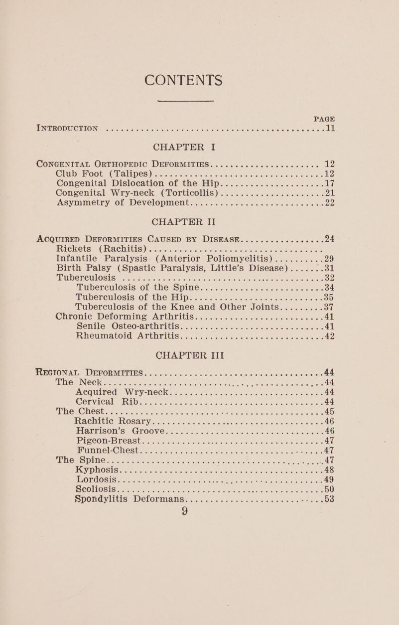 CONTENTS PAGE EN TRODUCTION=&lt;5).0 0 044s a so aoe Soe ho ee oe Ser Pe ore Ree ee 11 CHAPTER I CONGENITAL ORTHOPEDIC DEFORMPIIES... 04 ...0.0%6s bee ce see 12 Chiba OOt, 3C hAULDCS yas asers eee ococsen Gitte Sears eo te ana St emaseas 12 Congenital Dislocation of the Mips 6.3 vecc bss. be. yy Congenital. Wry-neck (Torticollis) ..0.00...06. 08. eea5 es 21 Asymmetry Of DEVelOpmenl tint. &lt;b es ss ee ee oa bee es 22 CHAPTER II ACQUIRED DEFORMITIES CAUSED BY DISEASE...........ee000. 24 FELCICOLS* “CEUACIAUIS sors. ie! dean Se a race seee es ee BENS wl eons Infantile Paralysis (Anterior Poliomyelitis).......... 29 Birth Palsy (Spastic Paralysis, Little’s Disease)....... 31 UD CR GUO SI Seo hee ere eae ae a CR Te TE eR se ate 32 ‘EQDELRCIMOSIS “OF UNG PO DICin.s nas sass Woes be cee oe 34 Tuberculosis, Of The HID ss .i.6 soc eee Sah es Sls wee es 35 Tuberculosis of the Knee and Other Joints......... ot Chronic. Delormine “Arthritis i2...cc&lt;ahas Gis oss oo Re ees 41 Senile Osteo-arthritis....... Potente ch tala uniting GEN Canty e 41 Rhewmatord APU riise ccs. as sues aim Bie ate ea ae as 42 CHAPTER III PVEGTON AT: DPPORMITIES 5 .ls.5 hn cis oo sora ative 4 anlalect-s tus ocadace atte 44 PIM CANIN Clea: rns Vcsetade circ Ws acy sri cath ae eich oat ai che ea 44 PCQUInedn, NVTY “MECC ose eo oo an. oo wee wo se 44 COE VAC AMEE iy oes hatte eek oon as i ee oe eee a 44 MEOH OCS le crave: oe shar cos aah tea re aed orice Real ea oar nen hisses 45 EeACMGIC VOSA FV 2.5.4 Fp ne. ck tare weeks eine ee es 46 PIArEISOIN S: (CTOOVEN, oa 62 once bho asec, o oes essed erator 46 Pe COM PACA res can tins sore Sew ee oes masons ar OM Beam aes A clase 47 RUT VO Qe WNC Silirce on cee Seal oo, kU he a ame Bie wee ae A 47 AS OGIO) OS Silesia Beare ag Pe PGP ANY A ei EF aie PO Re ee ea AT s SN 6) CLEVES) HST TAR ae RP AT Rua Rare GRAN OTe aN ie Sean or Es iat Ga 48 EOE MOSM ecsae Otae ern OHe, Mane TCE Sa Soi 49 SR HOS SI oc de Og aR ek AS IC le eGR gr 7 50 Spondylitis Deformans... isc. o6 hci eos wee os eee D3 )