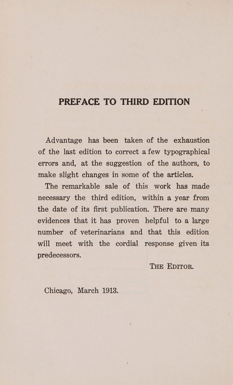 Advantage has been taken of the exhaustion of the last edition to correct afew typographical errors and, at the suggestion of the authors, to make slight changes in some of the articles. The remarkable sale of this work has made necessary the third edition, within a year from the date of its first publication. There are many evidences that it has proven helpful to.a large number of veterinarians and that this edition will meet with the cordial response given its predecessors. THE EDITOR.