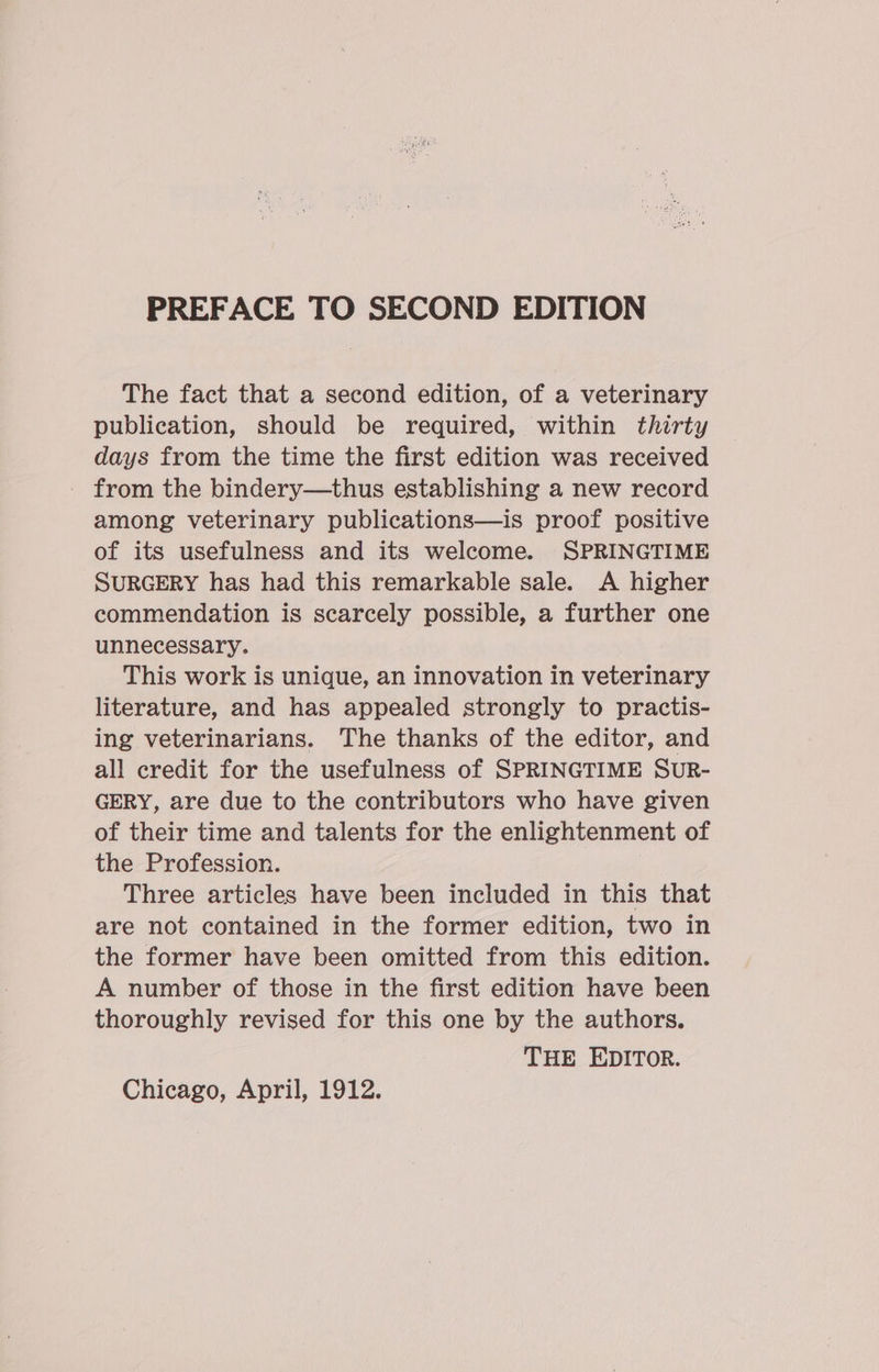 The fact that a second edition, of a veterinary publication, should be required, within thirty days from the time the first edition was received from the bindery—thus establishing a new record among veterinary publications—is proof positive of its usefulness and its welcome. SPRINGTIME SURGERY has had this remarkable sale. A higher commendation is scarcely possible, a further one unnecessary. This work is unique, an innovation in veterinary literature, and has appealed strongly to practis- ing veterinarians. The thanks of the editor, and all credit for the usefulness of SPRINGTIME SUR- GERY, are due to the contributors who have given of their time and talents for the enlightenment of the Profession. Three articles have been included in this that are not contained in the former edition, two in the former have been omitted from this edition. A number of those in the first edition have been thoroughly revised for this one by the authors. THE EDITOR.