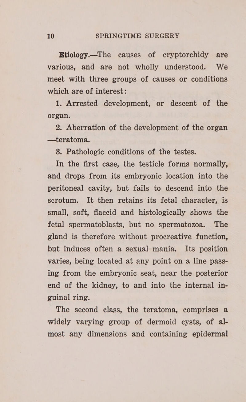 Etiology.—The causes of cryptorchidy are various, and are not wholly understood. We meet with three groups of causes or conditions which are of interest: 1. Arrested development, or descent of the organ. 2. Aberration of the development of the organ —teratoma. 3. Pathologic conditions of the testes. In the first case, the testicle forms normally, and drops from its embryonic location into the peritoneal cavity, but fails to descend into the scrotum. It then retains its fetal character, is small, soft, flaccid and histologically shows the fetal spermatoblasts, but no spermatozoa. The gland is therefore without procreative function, but induces often a sexual mania. Its position varies, being located at any point on a line pass- ing from the embryonic seat, near the posterior end of the kidney, to and into the internal in- guinal ring. The second class, the teratoma, comprises a widely varying group of dermoid cysts, of al- most any dimensions and containing epidermal