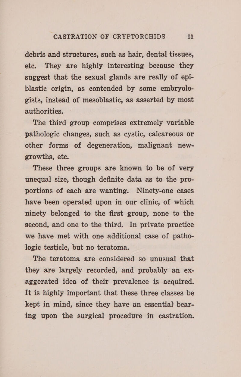 debris and structures, such as hair, dental tissues, etc. They are highly interesting because they suggest that the sexual glands are really of epi- blastic origin, as contended by some embryolo- gists, instead of mesoblastic, as asserted by most authorities. The third group comprises extremely variable pathologic changes, such as cystic, calcareous or other forms of degeneration, malignant new- growths, etc. | These three groups are known to be of very unequal size, though definite data as to the pro- portions of each are wanting. Ninety-one cases have been operated upon in our clinic, of which ninety belonged to the first group, none to the second, and one to the third. In private practice we have met with one additional case of patho- logic testicle, but no teratoma. The teratoma are considered so unusual that they are largely recorded, and probably an ex- aggerated idea of their prevalence is acquired. It is highly important that these three classes be kept in mind, since they have an essential bear- ing upon the surgical procedure in castration.