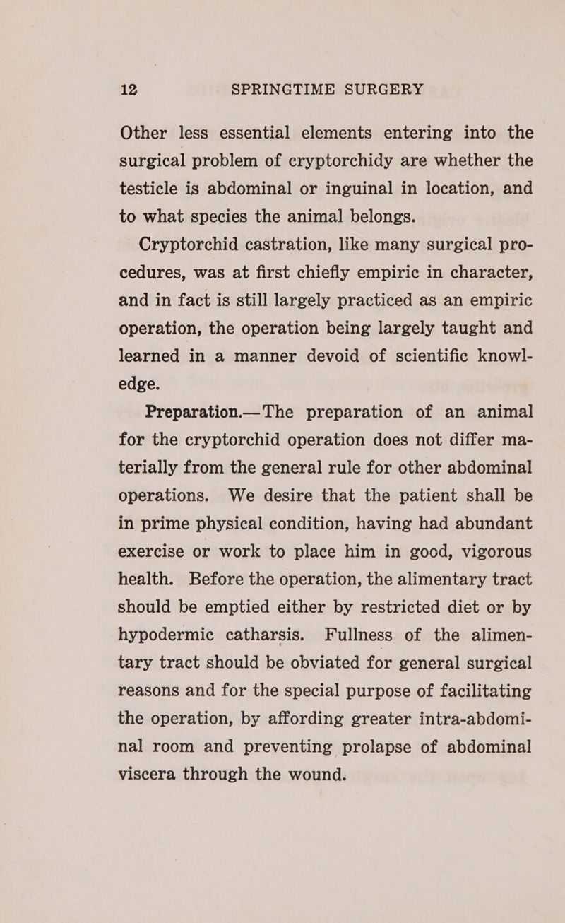 Other less essential elements entering into the surgical problem of cryptorchidy are whether the testicle is abdominal or inguinal in location, and to what species the animal belongs. Cryptorchid castration, like many surgical pro- cedures, was at first chiefly empiric in character, and in fact is still largely practiced as an empiric operation, the operation being largely taught and learned in a manner devoid of scientific knowl- edge. Preparation The preparation of an animal for the cryptorchid operation does not differ ma- terially from the general rule for other abdominal operations. We desire that the patient shall be in prime physical condition, having had abundant exercise or work to place him in good, vigorous health. Before the operation, the alimentary tract should be emptied either by restricted diet or by hypodermic catharsis. Fullness of the alimen- tary tract should be obviated for general surgical reasons and for the special purpose of facilitating the operation, by affording greater intra-abdomi- nal room and preventing prolapse of abdominal viscera through the wound.