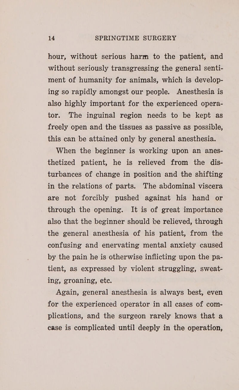 hour, without serious harm to the patient, and without seriously transgressing the general senti- ment of humanity for animals, which is develop- ing so rapidly amongst our people. Anesthesia is also highly important for the experienced opera- tor. The inguinal region needs to be kept as freely open and the tissues as passive as possible, this can be attained only by general anesthesia. When the beginner is working upon an anes- thetized patient, he is relieved from the dis- turbances of change in position and the shifting in the relations of parts. The abdominal viscera are not forcibly pushed against his hand or through the opening. It is of great importance also that the beginner should he relieved, through the general anesthesia of his patient, from the confusing and enervating mental anxiety caused by the pain he is otherwise inflicting upon the pa- tient, as expressed by violent struggling, sweat- ing, groaning, etc. Again, general anesthesia is always best, even for the experienced operator in all cases of com- plications, and the surgeon rarely knows that a case is complicated until deeply in the operation,