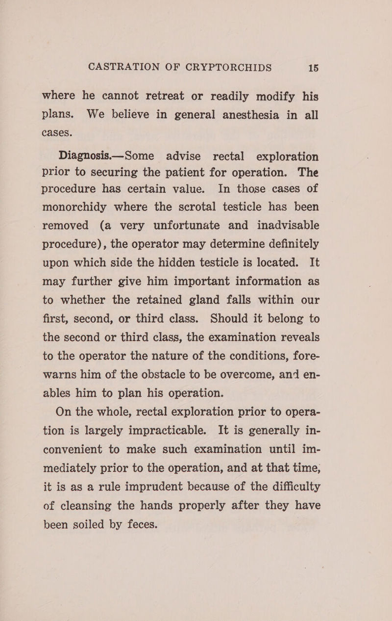 where he cannot retreat or readily modify his plans. We believe in general anesthesia in all cases. Diagnosis—Some advise rectal exploration prior to securing the patient for operation. The procedure has certain value. In those cases of monorchidy where the scrotal testicle has been removed (a very unfortunate and inadvisable procedure), the operator may determine definitely upon which side the hidden testicle is located. It may further give him important information as to whether the retained gland falls within our first, second, or third class. Should it belong to the second or third class, the examination reveals to the operator the nature of the conditions, fore- warns him of the obstacle to be overcome, and en- ables him to plan his operation. On the whole, rectal exploration prior to opera- tion is largely impracticable. It is generally in- convenient to make such examination until im- mediately prior to the operation, and at that time, it is as a rule imprudent because of the difficulty of cleansing the hands properly after they have been soiled by feces. |