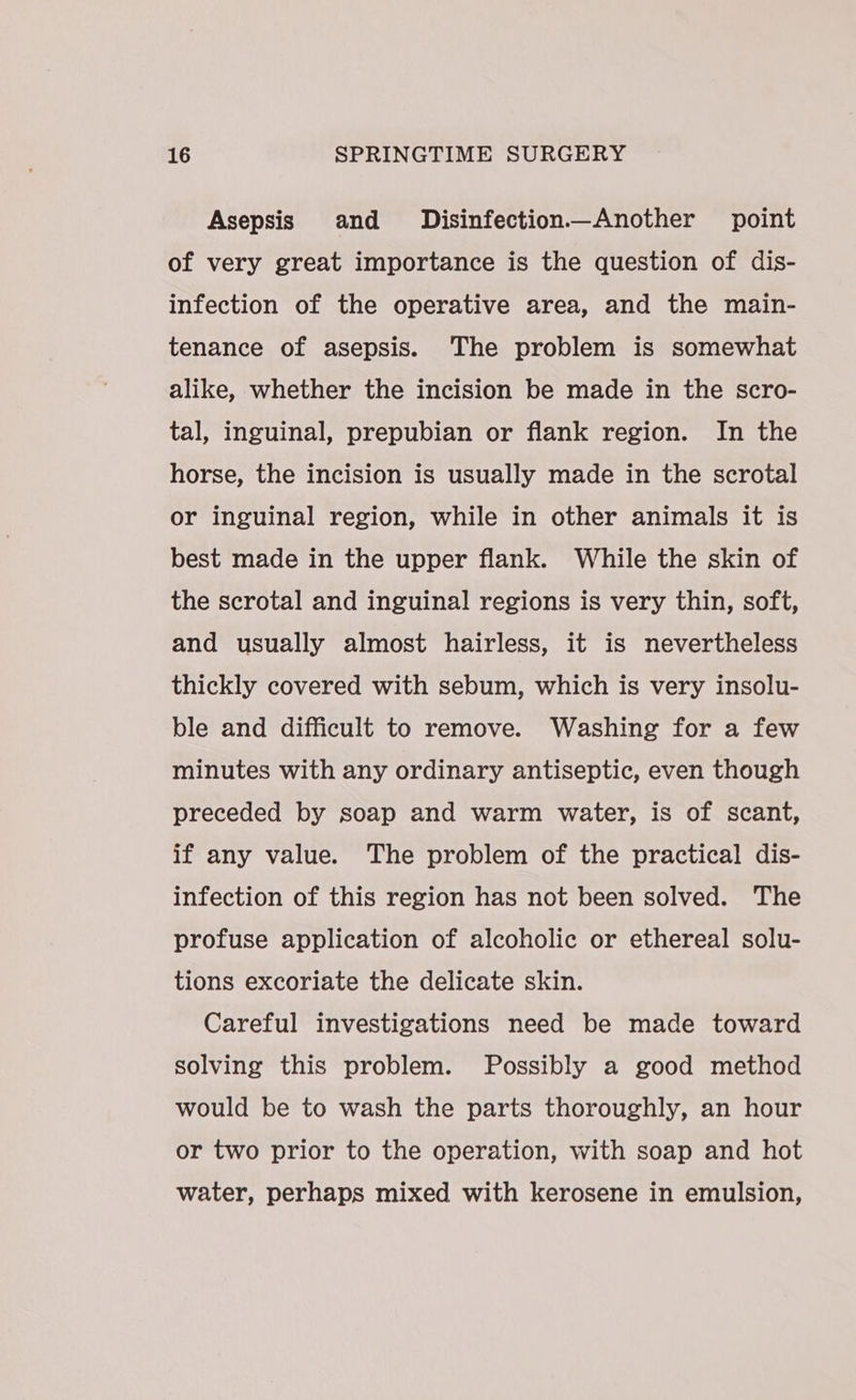 Asepsis and Disinfection—Another point of very great importance is the question of dis- infection of the operative area, and the main- tenance of asepsis. The problem is somewhat alike, whether the incision be made in the scro- tal, inguinal, prepubian or flank region. In the horse, the incision is usually made in the scrotal or inguinal region, while in other animals it is best made in the upper flank. While the skin of the scrotal and inguinal regions is very thin, soft, and usually almost hairless, it is nevertheless thickly covered with sebum, which is very insolu- ble and difficult to remove. Washing for a few minutes with any ordinary antiseptic, even though preceded by soap and warm water, is of scant, if any value. The problem of the practical dis- infection of this region has not been solved. The profuse application of alcoholic or ethereal solu- tions excoriate the delicate skin. Careful investigations need be made toward solving this problem. Possibly a good method would be to wash the parts thoroughly, an hour or two prior to the operation, with soap and hot water, perhaps mixed with kerosene in emulsion,