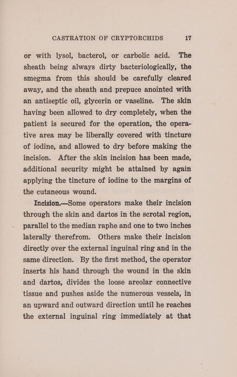 or with lysol, bacterol, or carbolic acid. The sheath being always dirty bacteriologically, the smegma from this should be carefully cleared away, and the sheath and prepuce anointed with an antiseptic oil, glycerin or vaseline. The skin having been allowed to dry completely, when the patient is secured for the operation, the opera- tive area may be liberally covered with tincture of iodine, and allowed to dry before making the incision. After the skin incision has been made, additional security might be attained by again applying the tincture of iodine to the margins of the cutaneous wound. Incision.—Some operators make their incision through the skin and dartos in the scrotal region, parallel to the median raphe and one to two inches laterally therefrom. Others make their incision directly over the external inguinal ring and in the same direction. By the first method, the operator inserts his hand through the wound in the skin and dartos, divides the loose areolar connective tissue and pushes aside the numerous vessels, in an upward and outward direction until he reaches the external inguinal ring immediately at that