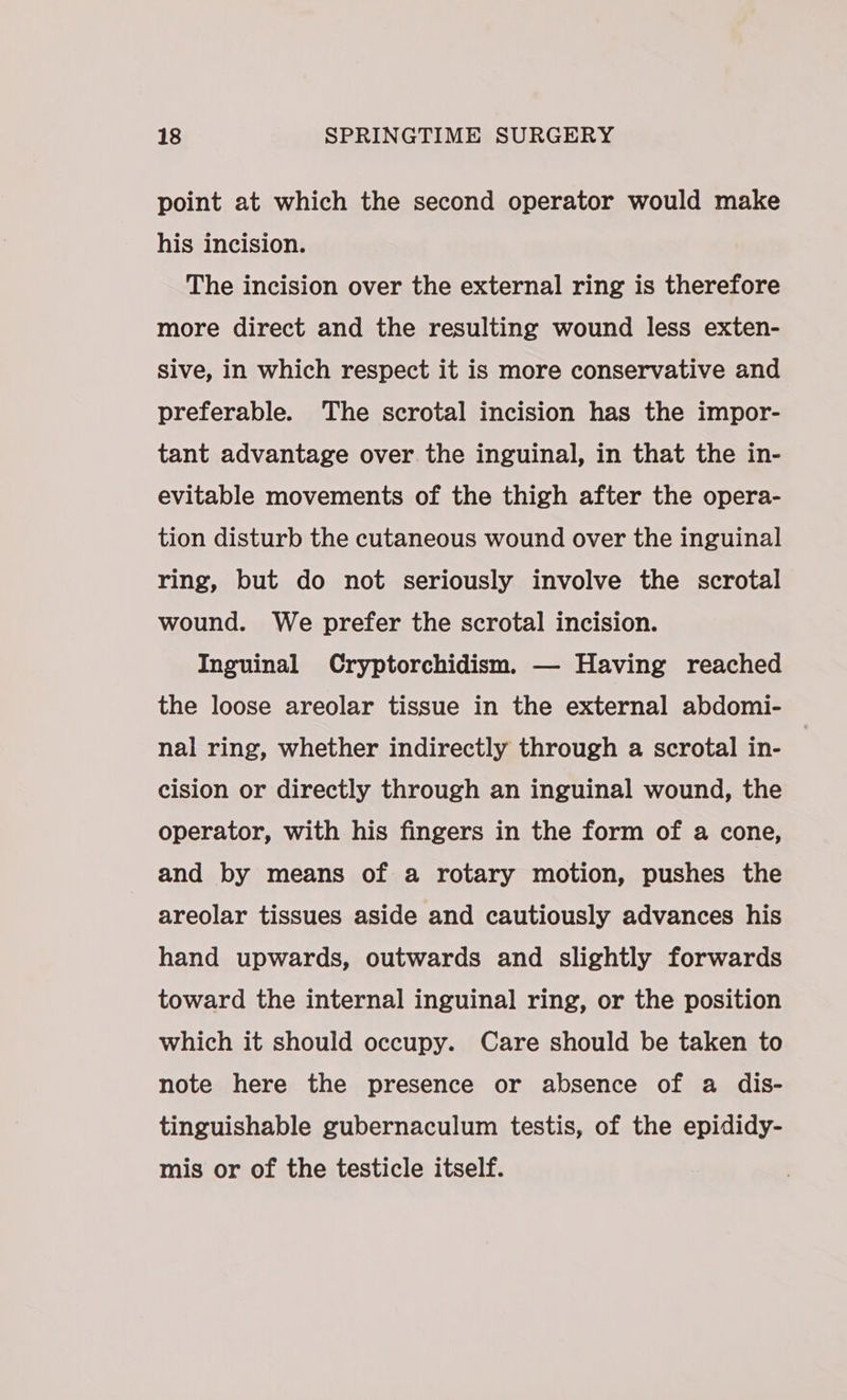 point at which the second operator would make his incision. The incision over the external ring is therefore more direct and the resulting wound less exten- sive, in which respect it is more conservative and preferable. The scrotal incision has the impor- tant advantage over the inguinal, in that the in- evitable movements of the thigh after the opera- tion disturb the cutaneous wound over the inguinal ring, but do not seriously involve the scrotal wound. We prefer the scrotal incision. Inguinal Cryptorchidism. — Having reached the loose areolar tissue in the external abdomi- nal ring, whether indirectly through a scrotal in- cision or directly through an inguinal wound, the operator, with his fingers in the form of a cone, and by means of a rotary motion, pushes the areolar tissues aside and cautiously advances his hand upwards, outwards and slightly forwards toward the internal inguinal ring, or the position which it should occupy. Care should be taken to note here the presence or absence of a dis- tinguishable gubernaculum testis, of the epididy- mis or of the testicle itself.