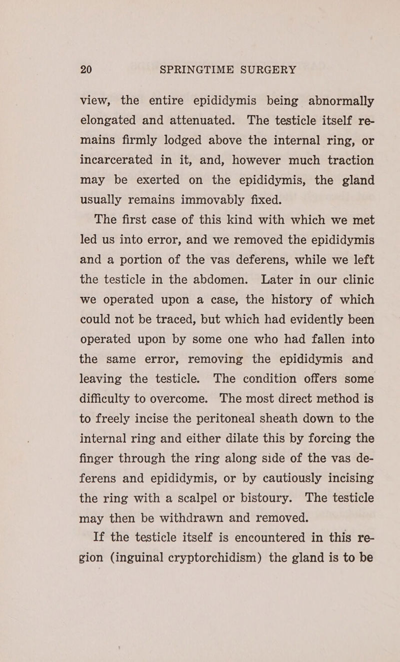 view, the entire epididymis being abnormally elongated and attenuated. The testicle itself re- mains firmly lodged above the internal ring, or incarcerated in it, and, however much traction may be exerted on the epididymis, the gland usually remains immovably fixed. The first case of this kind with which we met led us into error, and we removed the epididymis and a portion of the vas deferens, while we left the testicle in the abdomen. Later in our clinic we operated upon a case, the history of which could not be traced, but which had evidently been operated upon by some one who had fallen into the same error, removing the epididymis and leaving the testicle. The condition offers some difficulty to overcome. The most direct method is to freely incise the peritoneal sheath down to the internal ring and either dilate this by forcing the finger through the ring along side of the vas de- ferens and epididymis, or by cautiously incising the ring with a scalpel or bistoury. The testicle may then be withdrawn and removed. If the testicle itself is encountered in this re- gion (inguinal cryptorchidism) the gland is to be
