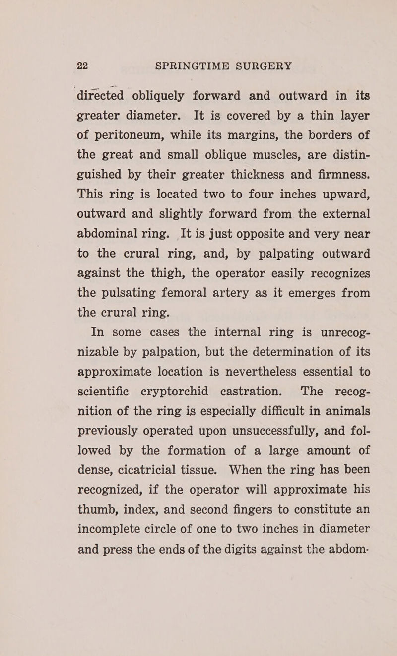 directed obliquely forward and outward in its greater diameter. It is covered by a thin layer of peritoneum, while its margins, the borders of the great and small oblique muscles, are distin- guished by their greater thickness and firmness. This ring is located two to four inches upward, outward and slightly forward from the external abdominal ring. It is just opposite and very near to the crural ring, and, by palpating outward against the thigh, the operator easily recognizes the pulsating femoral artery as it emerges from the crural ring. In some cases the internal ring is unrecog- nizable by palpation, but the determination of its approximate location is nevertheless essential to scientific cryptorchid castration. The recog- nition of the ring is especially difficult in animals previously operated upon unsuccessfully, and fol- lowed by the formation of a large amount of dense, cicatricial tissue. When the ring has been recognized, if the operator will approximate his thumb, index, and second fingers to constitute an incomplete circle of one to two inches in diameter and press the ends of the digits against the abdom-