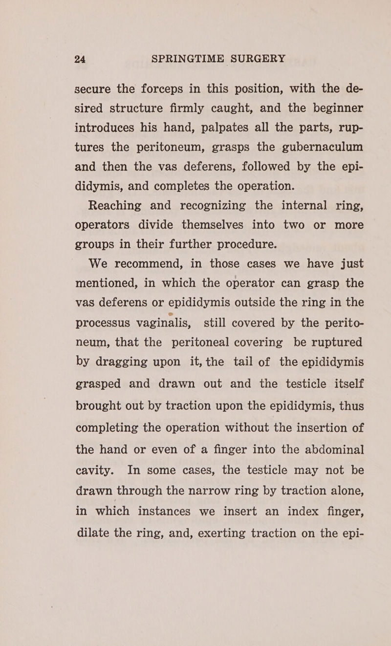secure the forceps in this position, with the de- sired structure firmly caught, and the beginner introduces his hand, palpates all the parts, rup- tures the peritoneum, grasps the gubernaculum and then the vas deferens, followed by the epi- didymis, and completes the operation. Reaching and recognizing the internal ring, operators divide themselves into two or more groups in their further procedure. We recommend, in those cases we have just mentioned, in which the operator can grasp the vas deferens or epididymis outside the ring in the processus vaginalis, still covered by the perito- neum, that the peritoneal covering be ruptured by dragging upon it,the tail of the epididymis grasped and drawn out and the testicle itself brought out by traction upon the epididymis, thus completing the operation without the insertion of the hand or even of a finger into the abdominal cavity. In some cases, the testicle may not be drawn through the narrow ring by traction alone, in which instances we insert an index finger, dilate the ring, and, exerting traction on the epi-