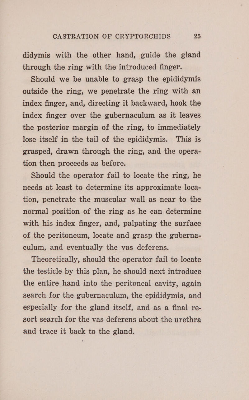 didymis with the other hand, guide the gland through the ring with the introduced finger. Should we be unable to grasp the epididymis outside the ring, we penetrate the ring with an index finger, and, directing it backward, hook the index finger over the gubernaculum as it leaves the posterior margin of the ring, to immediately lose itself in the tail of the epididymis. This is grasped, drawn through the ring, and the opera- tion then proceeds as before. Should the operator fail to locate the ring, he needs at least to determine its approximate loca- - tion, penetrate the muscular wall as near to the normal position of the ring as he can determine with his index finger, and, palpating the surface of the peritoneum, locate and grasp the guberna- culum, and eventually the vas deferens. Theoretically, should the operator fail to locate the testicle by this plan, he should next introduce the entire hand into the peritoneal cavity, again search for the gubernaculum, the epididymis, and especially for the gland itself, and as a final re- sort search for the vas deferens about the urethra and trace it back to the gland.