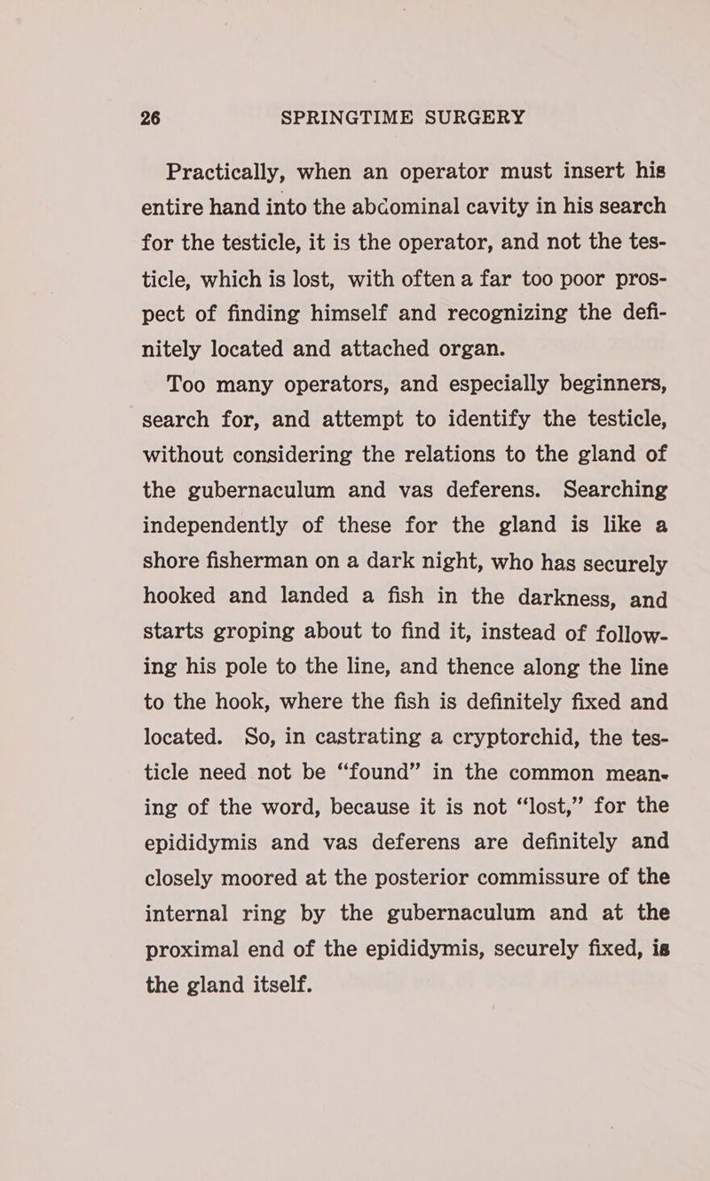 Practically, when an operator must insert his entire hand into the abcominal cavity in his search for the testicle, it is the operator, and not the tes- ticle, which is lost, with often a far too poor pros- pect of finding himself and recognizing the defi- nitely located and attached organ. Too many operators, and especially beginners, search for, and attempt to identify the testicle, without considering the relations to the gland of the gubernaculum and vas deferens. Searching independently of these for the gland is like a shore fisherman on a dark night, who has securely hooked and landed a fish in the darkness, and starts groping about to find it, instead of follow- ing his pole to the line, and thence along the line to the hook, where the fish is definitely fixed and located. So, in castrating a cryptorchid, the tes- ticle need not be “found” in the common mean- ing of the word, because it is not “lost,” for the epididymis and vas deferens are definitely and closely moored at the posterior commissure of the internal ring by the gubernaculum and at the proximal end of the epididymis, securely fixed, is the gland itself.