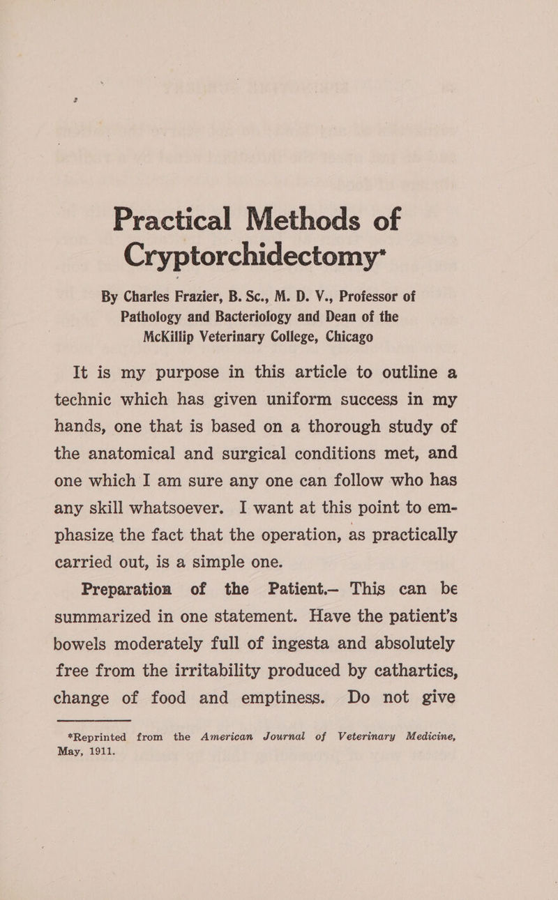 Practical Methods of Cryptorchidectomy* By Charles Frazier, B. Sc., M. D. Y., Professor of Pathology and Bacteriology and Dean of the McKillip Veterinary College, Chicago It is my purpose in this article to outline a technic which has given uniform success in my hands, one that is based on a thorough study of the anatomical and surgical conditions met, and one which I am sure any one can follow who has any skill whatsoever. I want at this point to em- phasize the fact that the operation, as practically carried out, is a simple one. Preparation of the Patient— This can be summarized in one statement. Have the patient’s bowels moderately full of ingesta and absolutely free from the irritability produced by cathartics, change of food and emptiness. Do not give *Reprinted from the American Journal of Veterinary Medicine, May, 1911.