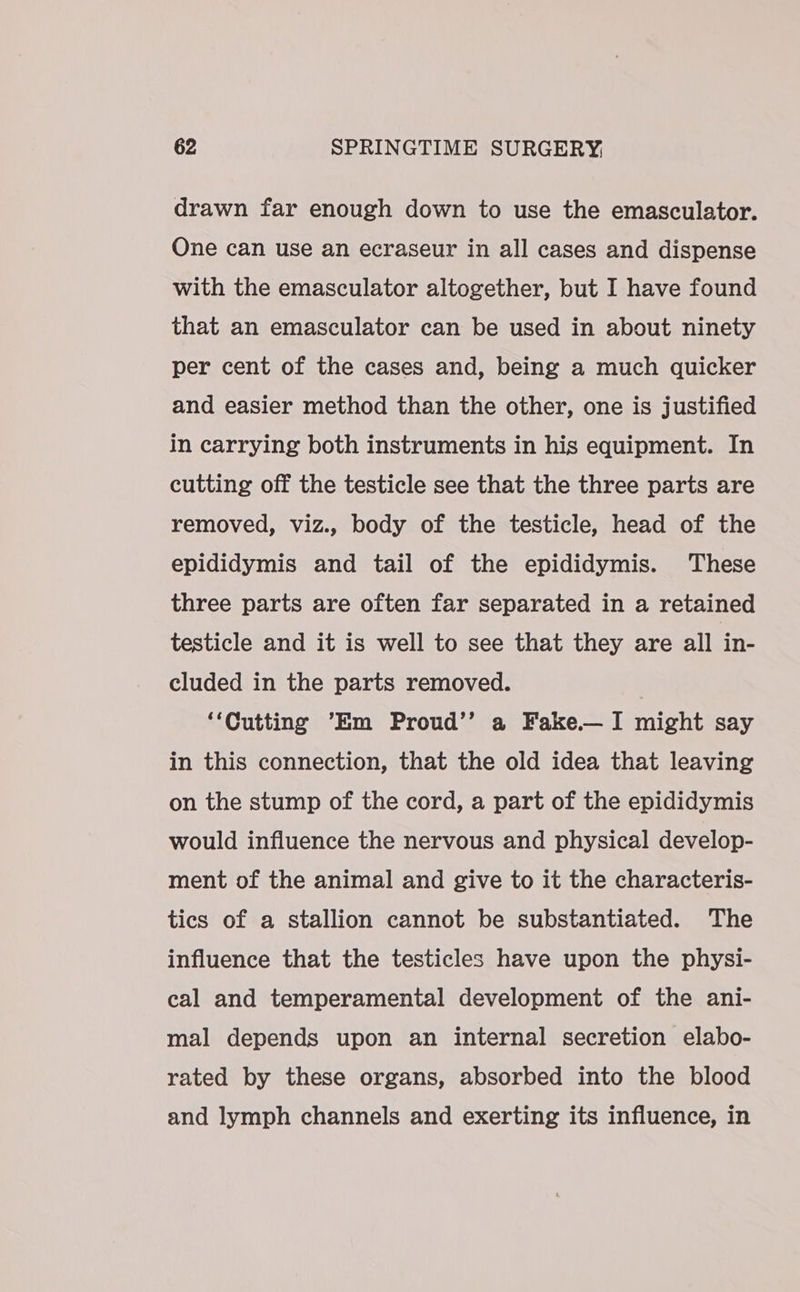 drawn far enough down to use the emasculator. One can use an ecraseur in all cases and dispense with the emasculator altogether, but I have found that an emasculator can be used in about ninety per cent of the cases and, being a much quicker and easier method than the other, one is justified in carrying both instruments in his equipment. In cutting off the testicle see that the three parts are removed, viz., body of the testicle, head of the epididymis and tail of the epididymis. These three parts are often far separated in a retained testicle and it is well to see that they are all in- cluded in the parts removed. “Cutting ‘Em Proud’’ a Fake—I might say in this connection, that the old idea that leaving on the stump of the cord, a part of the epididymis would influence the nervous and physical develop- ment of the animal and give to it the characteris- tics of a stallion cannot be substantiated. The influence that the testicles have upon the physi- cal and temperamental development of the ani- mal depends upon an internal secretion elabo- rated by these organs, absorbed into the blood and lymph channels and exerting its influence, in