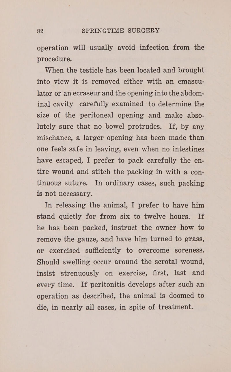 operation will usually avoid infection from the procedure. When the testicle has been located and brought into view it is removed either with an emascu- lator or an ecraseur and the opening into the abdom- inal cavity carefully examined to determine the size of the peritoneal opening and make abso- lutely sure that no bowel protrudes. If, by any mischance, a larger opening has been made than one feels safe in leaving, even when no intestines have escaped, I prefer to pack carefully the en- tire wound and stitch the packing in with a con- tinuous suture. In ordinary cases, such packing is not necessary. In releasing the animal, I prefer to have him stand quietly for from six to twelve hours. If he has been packed, instruct the owner how to remove the gauze, and have him turned to grass, or exercised sufficiently to overcome soreness. Should swelling occur around the scrotal wound, insist strenuously on exercise, first, last and every time. If peritonitis develops after such an operation as described, the animal is doomed to die, in nearly all cases, in spite of treatment.