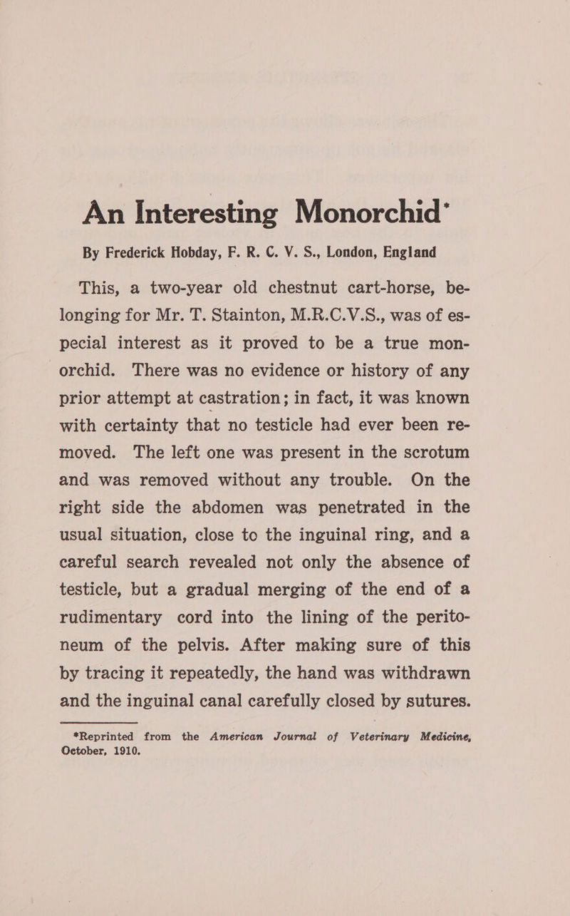 An Interesting Monorchid’ By Frederick Hobday, F. R. C. V. S., London, England This, a two-year old chestnut cart-horse, be- longing for Mr. T. Stainton, M.R.C.V.S., was of es- pecial interest as it proved to be a true mon- orchid. There was no evidence or history of any prior attempt at castration; in fact, it was known with certainty that no testicle had ever been re- moved. The left one was present in the scrotum and was removed without any trouble. On the right side the abdomen was penetrated in the usual situation, close to the inguinal ring, and a careful search revealed not only the absence of testicle, but a gradual merging of the end of a rudimentary cord into the lining of the perito- neum of the pelvis. After making sure of this by tracing it repeatedly, the hand was withdrawn and the inguinal canal carefully closed by sutures. *Reprinted from the American Journal of Veterinary Medicine, Oetober, 1910.