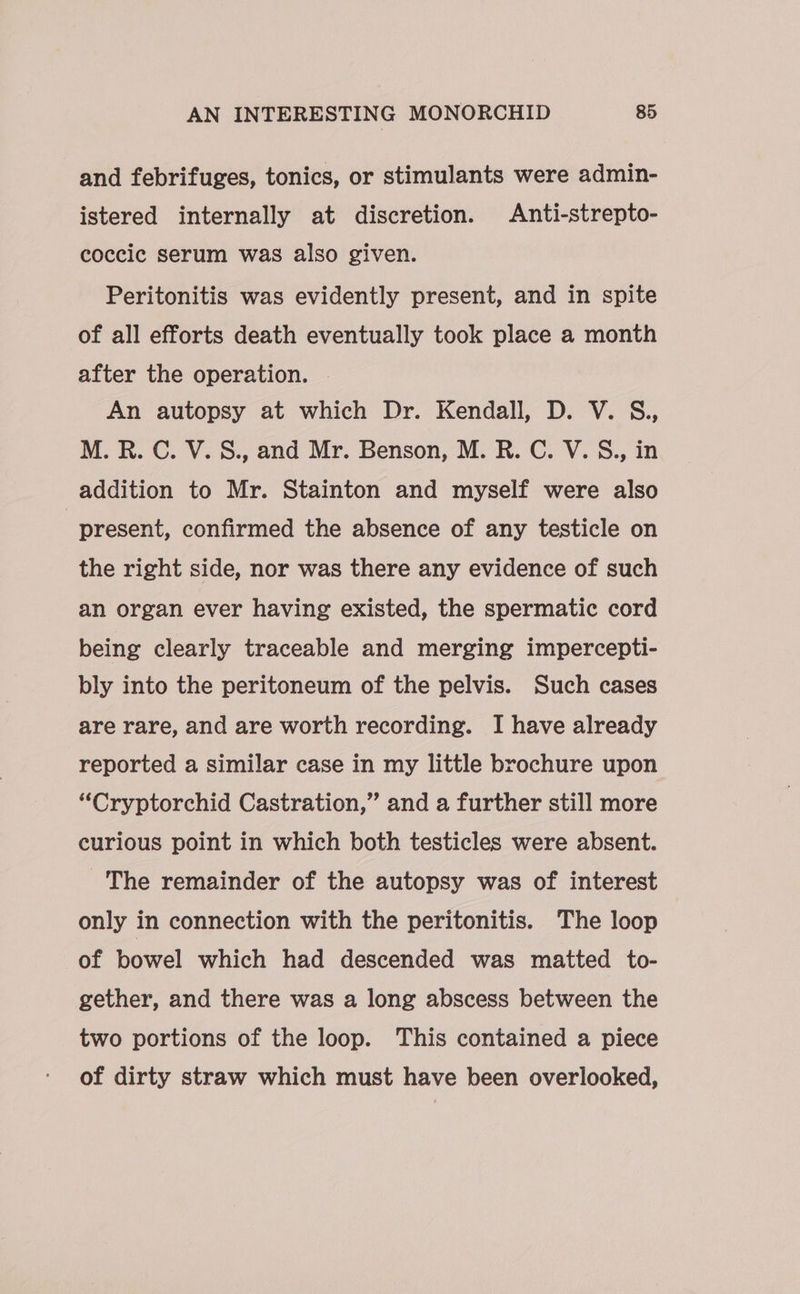 and febrifuges, tonics, or stimulants were admin- istered internally at discretion. Anti-strepto- coccic serum was also given. Peritonitis was evidently present, and in spite of all efforts death eventually took place a month after the operation. . An autopsy at which Dr. Kendall, D. V. S., M.R. C. V.8., and Mr. Benson, M. R. C. V. S., in addition to Mr. Stainton and myself were also present, confirmed the absence of any testicle on the right side, nor was there any evidence of such an organ ever having existed, the spermatic cord being clearly traceable and merging impercepti- bly into the peritoneum of the pelvis. Such cases are rare, and are worth recording. I have already reported a similar case in my little brochure upon “Cryptorchid Castration,” and a further still more curious point in which both testicles were absent. ~The remainder of the autopsy was of interest only in connection with the peritonitis. The loop of bowel which had descended was matted to- gether, and there was a long abscess between the two portions of the loop. This contained a piece of dirty straw which must have been overlooked,