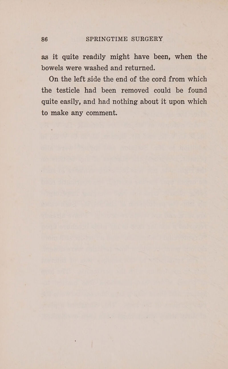as it quite readily might have been, when the bowels were washed and returned. On the left side the end of the cord from which the testicle had been removed could be found quite easily, and had nothing about it upon which to make any comment.