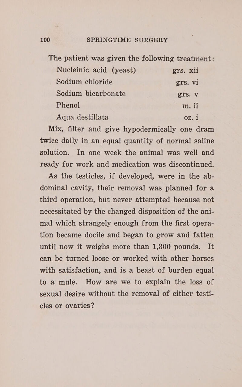 The patient was given the following treatment: ~Nucleinic acid (yeast) grs. xii Sodium chloride grs. vi Sodium bicarbonate grs. Vv Phenol mM. li Aqua destillata OZ. 1 Mix, filter and give hypodermically one dram twice daily in an equal quantity of normal saline solution. In one week the animal was well and ready for work and medication was discontinued. As the testicles, if developed, were in the ab- dominal cavity, their removal was planned for a third operation, but never attempted because not necessitated by the changed disposition of the ani- mal which strangely enough from the first opera- tion became docile and began to grow and fatten until now it weighs more than 1,300 pounds. It can be turned loose or worked with other horses with satisfaction, and is a beast of burden equal to a mule. How are we to explain the loss of sexual desire without the removal of either testi- eles or ovaries?