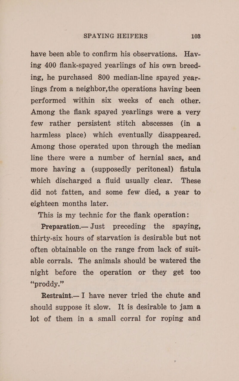 have been able to confirm his observations. Hav- ing 400 flank-spayed yearlings of his own breed- ing, he purchased 800 median-line spayed year- lings from a neighbor,the operations having been performed within six weeks of each other. Among the flank spayed yearlings were a very few rather persistent stitch abscesses (in a harmless place) which eventually disappeared. Among those operated upon through the median line there were a number of hernial sacs, and more having a (supposedly peritoneal) fistula which discharged a fluid usually clear. These did not fatten, and some few died, a year to eighteen months later. This is my technic for the flank operation: Preparation Just preceding the spaying, thirty-six hours of starvation is desirable but not often obtainable on the range from lack of suit- able corrals. The animals should be watered the night before the operation or they get too “nroddy.” | Restraint— I have never tried the chute and should suppose it slow. It is desirable to jam a lot of them in a small corral for roping and
