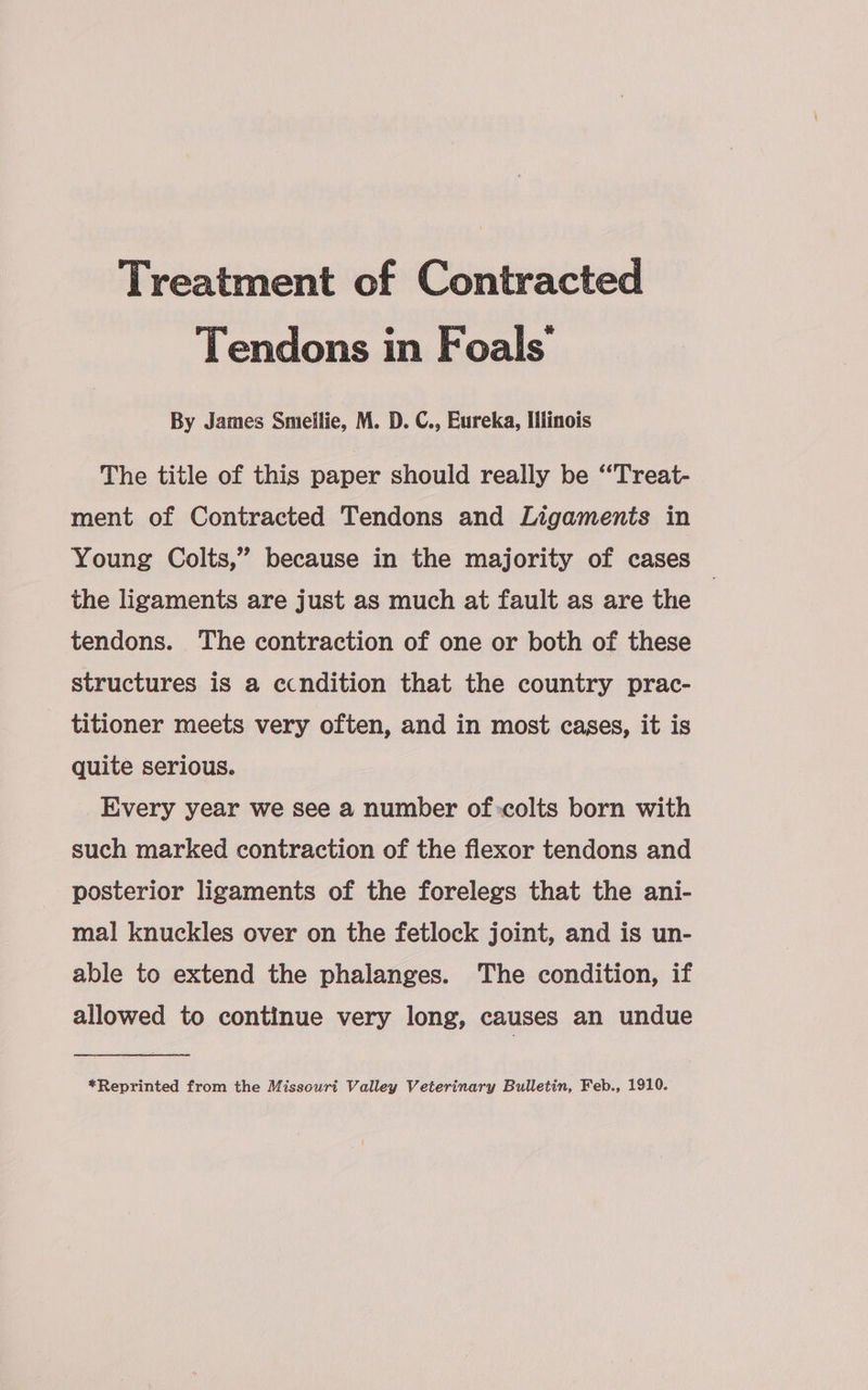 Treatment of Contracted Tendons in Foals’ By James Smillie, M. D. C., Eureka, Illinois The title of this paper should really be “Treat- ment of Contracted Tendons and Ligaments in Young Colts,” because in the majority of cases the ligaments are just as much at fault as are the | tendons. The contraction of one or both of these structures is a ccndition that the country prac- titioner meets very often, and in most cases, it is quite serious. Every year we see a number of colts born with such marked contraction of the flexor tendons and posterior ligaments of the forelegs that the ani- mal knuckles over on the fetlock joint, and is un- able to extend the phalanges. The condition, if allowed to continue very long, causes an undue
