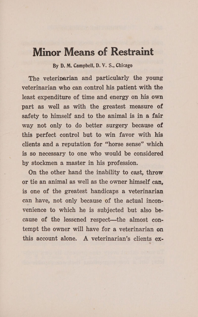 Minor Means of Restraint By D. M. Campbell, D. V. S., Chicago The veterinarian and particularly the young veterinarian who can control his patient with the least expenditure of time and energy on his own part as well as with the greatest measure of safety to himself and to the animal is in a fair way not only to do better surgery because of this perfect control but to win favor with his clients and a reputation for “horse sense” which is so necessary to one who would be considered by stockmen a master in his profession. On the other hand the inability to cast, throw or tie an animal as well as the owner himself can, is one of the greatest handicaps a veterinarian can have, not only because of the actual incon- venience to which he is subjected but also be- cause of the lessened respect—the almost con- tempt the owner will have for a veterinarian on this account alone. A veterinarian’s clients ex-