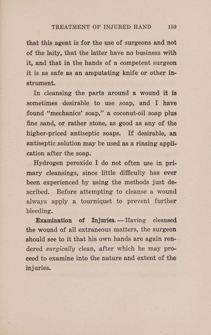 that this agent is for the use of surgeons and not of the laity, that the latter have no business with it, and that in the hands of a competent surgeon it is as safe as an amputating knife or other in- strument. In cleansing the parts around a wound it is sometimes desirable to use soap, and I have 5 found “‘mechanics’ soap,” a coconut-oil soap plus fine sand, or rather stone, as good as any of the higher-priced antiseptic soaps. If desirable, an antiseptic solution may be used as a rinsing appli- cation after the soap. Hydrogen peroxide I do not often use in pri- mary cleansings, since little difficulty has ever been experienced by using the methods just de- scribed. Before attempting to cleanse a wound always apply a tourniquet to prevent further bleeding. Examination of Injuries. — Having cleansed the wound of all extraneous matters, the surgeon should see to it that his own hands are again ren- dered surgically clean, after which he may pro- ceed to examine into the nature and extent of the injuries.