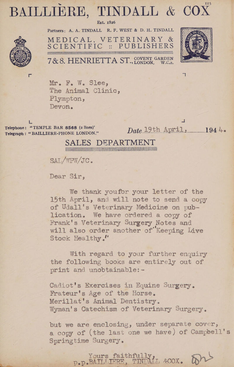 BAILLIERE, TINDALL &amp; COX Partners: A. A. TINDALL R. F. WEST &amp; D. H. TINDALL Mehr ARS VETERINARY &lt;&amp; oe :: PUBLISHERS 7&amp;8. HENRIETTA ST... ZONDON, W.cn Mr. F, W. Slee, The Animal Clinic, Plympton, Devon. L BS ee eo ace LONDON Date. 19h Apri... 194 4. Telegraph : “* BAILLIERE-PHONE LONDON.” SALES DEPARTMENT AUTON A T SAT. /WEW/IC. Dear Sir, We thank youfor your letter of the 15th April, and will note to send a copy of Udall's Veterinary Medicine on pub- lication. We have ordered a copy of Frank's Veterinary Surgery Notes and will also order another of’ Keeping Live Stock Healthy .!' With regard to your further enguiry the following books are entirely out of print and unobtainable: - Cadiot's Exercises in Equine Surgery. Frateur's Age of the Horse, Merillat's Animal Dentistry. Wyman's Catechism of Veterinary Surgery. but we are enclosing, under separate cover, a copy of (the last one we have) of Campbell's Springtime Surgery. Yours faithful a -pepsBAILEIFRE, TINDATL &amp;cox.