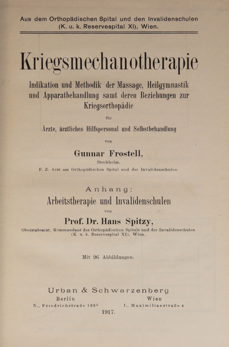 Aus dem Orthopädischen Spital und den Invalidenschulen (K. u. k. Reservespital XI), Wien. | Krieosmechanotherapie Indikation und Methodik der Massage, Heilgymnastik und Apparatbehandlung samt deren Beziehungen zur Kriegsorthopädie ie; Ärzte, ärztliches Hilfspersonal und Selbstbehandlung von Gunnar Frostell, Stockholm. F.Z. Arzt am Örthopädischen Spital und der Invalidenschulen. Ammnandg: Arbeitstherapie und Invalidenschulen von Prof. Dr. Hans Spitzy, Oberstabsarzt, Kommandant des Orthopädischen Spitals und der Invalidenschulen (K. u. k. Reservespital XI), Wien. Mit 96 Abbildungen. Urban & Schwarzenberg Berlin Wien N., Friedrichstraße 105» I., Maximilianstraße 4 197.