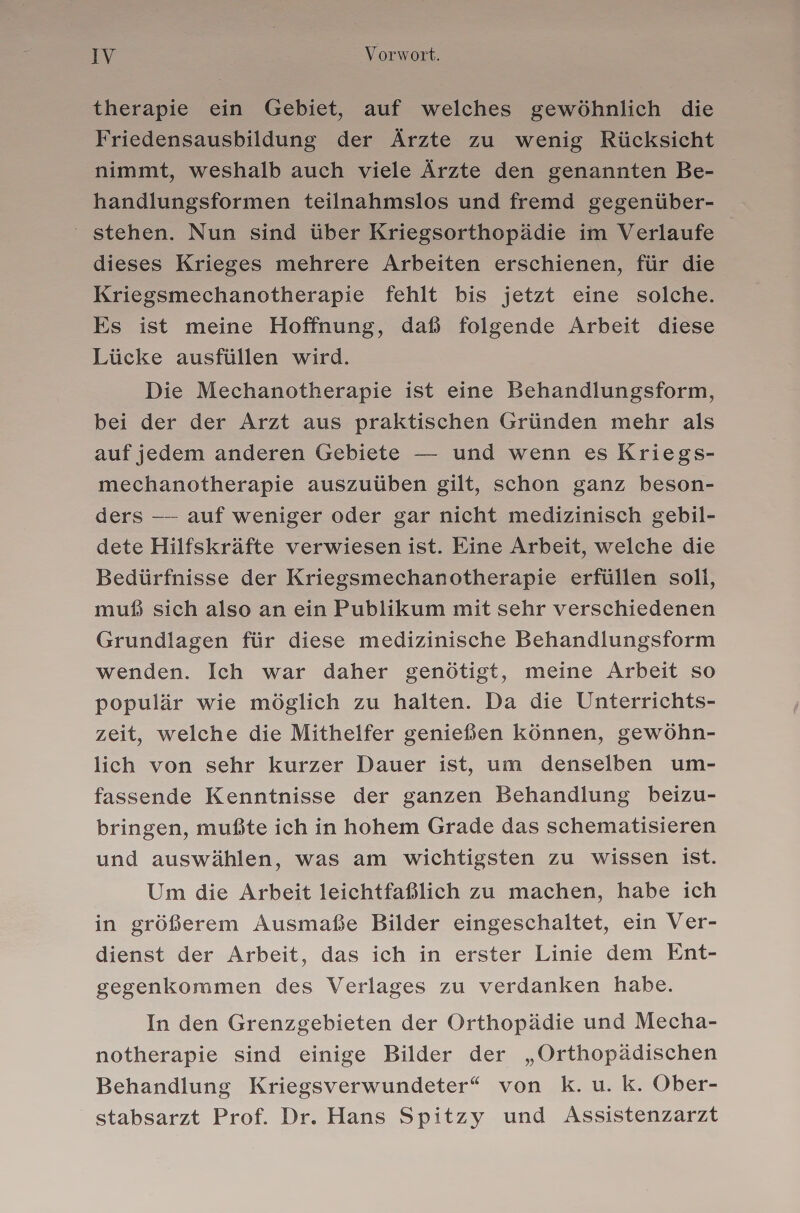 therapie ein Gebiet, auf welches gewöhnlich die Friedensausbildung der Ärzte zu wenig Rücksicht nimmt, weshalb auch viele Ärzte den genannten Be- handlungsformen teilnahmslos und fremd gegenüber- ‘ stehen. Nun sind über Kriegsorthopädie im Verlaufe dieses Krieges mehrere Arbeiten erschienen, für die Kriegsmechanotherapie fehlt bis jetzt eine solche. Es ist meine Hoffnung, daß folgende Arbeit diese Lücke ausfüllen wird. Die Mechanotherapie ist eine Behandlungsform, bei der der Arzt aus praktischen Gründen mehr als auf jedem anderen Gebiete — und wenn es Kriegs- mechanotherapie auszuüben gilt, schon ganz beson- ders — auf weniger oder gar nicht medizinisch gebil- dete Hilfskräfte verwiesen ist. Eine Arbeit, welche die Bedürfnisse der Kriegsmechanotherapie erfüllen soli, muß sich also an ein Publikum mit sehr verschiedenen Grundlagen für diese medizinische Behandlungsform wenden. Ich war daher genötigt, meine Arbeit so populär wie möglich zu halten. Da die Unterrichts- zeit, welche die Mithelfer genießen können, gewöhn- lich von sehr kurzer Dauer ist, um denselben um- fassende Kenntnisse der ganzen Behandlung beizu- bringen, mußte ich in hohem Grade das schematisieren und auswählen, was am wichtigsten zu wissen ist. Um die Arbeit leichtfaßlich zu machen, habe ich in größerem Ausmaße Bilder eingeschaltet, ein Ver- dienst der Arbeit, das ich in erster Linie dem Ent- gegenkommen des Verlages zu verdanken habe. In den Grenzgebieten der Orthopädie und Mecha- notherapie sind einige Bilder der „Orthopädischen Behandlung Kriegsverwundeter“ von K. u. k. Ober- stabsarzt Prof. Dr. Hans Spitzy und Assistenzarzt