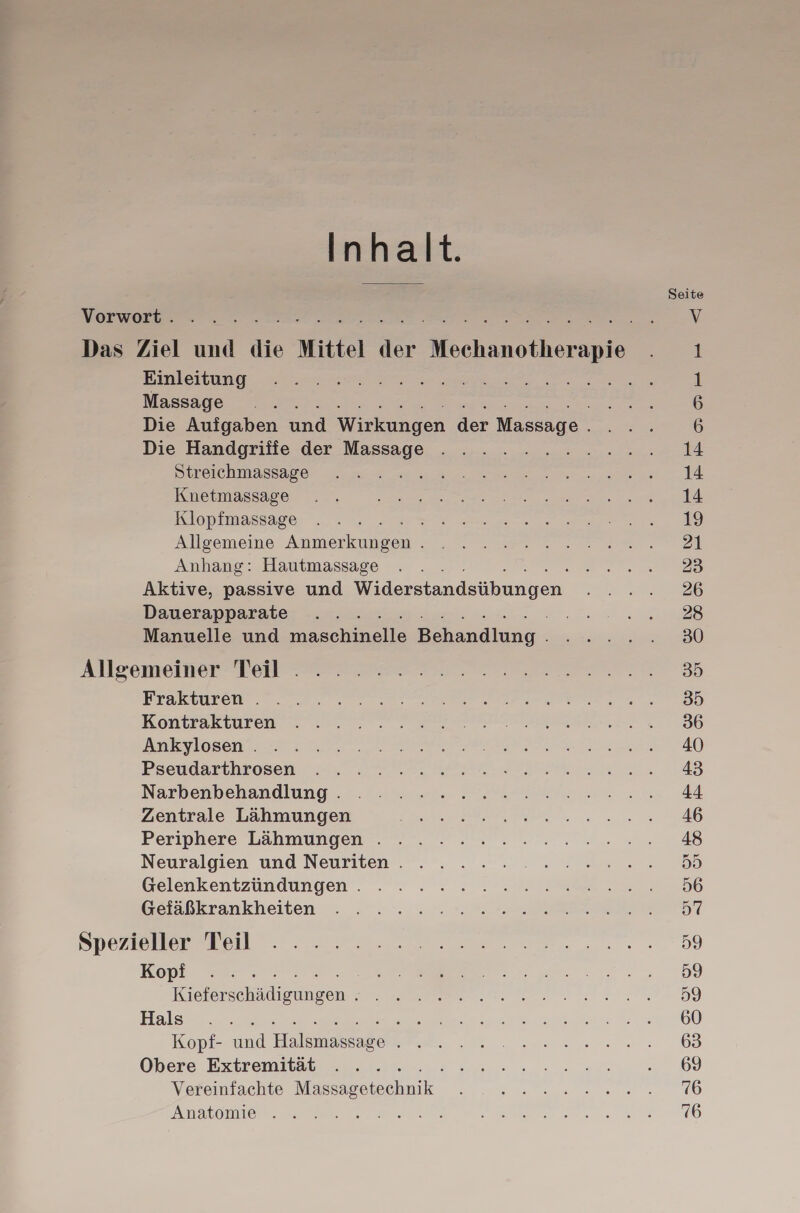 Inhalt. Einleitung Massage Die Aufgaben und Wirkungen der Massage . Die Handgrifie der Massage er, Streichmassage ; Knetmassage Klopfmassage Allgemeine ee nr Anhang: Hautmassage Aktive, passive und Widerstandsübungen Dauerapparate Sauter Manuelle und en aa Frakturen . Kontrakturen Ankylosen . Pseudarthrosen Narbenbehandlung . Zentrale Lähmungen Periphere Lähmungen . Neuralgien und Neuriten . Gelenkentzündungen . Gefäßkrankheiten Kopi een Hals : ; Kopf- und Hobmeabe Obere Extremität Vereinfachte ] een Anatomie . .