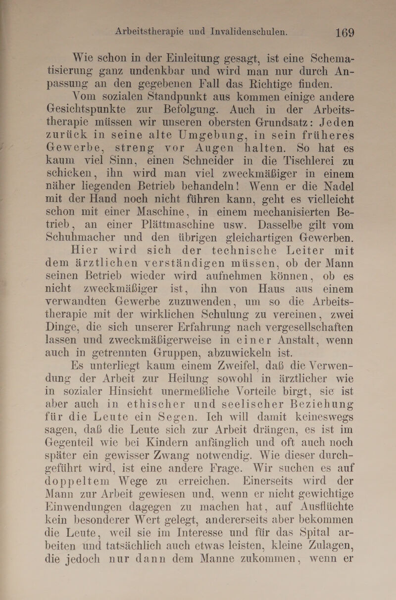 Wie schon in der Einleitung gesagt, ist eine Schema- tisierung ganz undenkbar und wird man nur durch An- passung an den gegebenen Fall das Richtige finden. Vom sozialen Standpunkt aus kommen einige andere Gesichtspunkte zur Befolgung. Auch in der Arbeits- therapie müssen wir unseren obersten Grundsatz: Jeden zurück in seine alte Umgebung, in sein früheres Gewerbe, streng vor Augen halten. So hat es kaum viel Sinn, einen Schneider in die Tischlerei zu schicken, ihn wird man viel zweckmäßiger in einem näher liegenden Betrieb behandeln! Wenn er die Nadel mit der Hand noch nicht führen kann, geht es vielleicht schon mit einer Maschine, in einem mechanisierten Be- trieb, an einer Plättmaschine usw. Dasselbe gilt vom Schuhmacher und den übrigen gleichartigen Gewerben. Hier wird sich der technische Leiter mit dem ärztlichen verständigen müssen, ob der Mann seinen Betrieb wieder wird aufnehmen können, ob es nicht zweckmäßiger ist, ihn von Haus aus einem verwandten Gewerbe zuzuwenden, um so die Arbeits- therapie mit der wirklichen Schulung zu vereinen, zwei Dinge, die sich unserer Erfahrung nach vergesellschaften lassen und zweckmäßigerweise in einer Anstalt, wenn auch in getrennten Gruppen, abzuwickeln ist. Es unterliegt kaum einem Zweifel, daß die Verwen- dung der Arbeit zur Heilung sowohl in ärztlicher wie in sozialer Hinsicht unermeßliche Vorteile birgt, sie ist aber auch in ethischer und seelischer Beziehung für die Leute ein Segen. Ich will damit keineswegs sagen, daß die Leute sich zur Arbeit drängen, es ist im Gegenteil wie bei Kindern anfänglich und oft auch noch später ein gewisser Zwang notwendig. Wie dieser durch- geführt wird, ist eine andere Frage. Wir suchen es auf doppeltem Wege zu erreichen. Einerseits wird der Mann zur Arbeit gewiesen und, wenn er nicht gewichtige Einwendungen dagegen zu machen hat, auf Ausflüchte kein besonderer Wert gelegt, andererseits aber bekommen die Leute, weil sie im Interesse und für das Spital ar- beiten und tatsächlich auch etwas leisten, kleine Zulagen, die jedoch nur dann dem Manne zukommen, wenn er