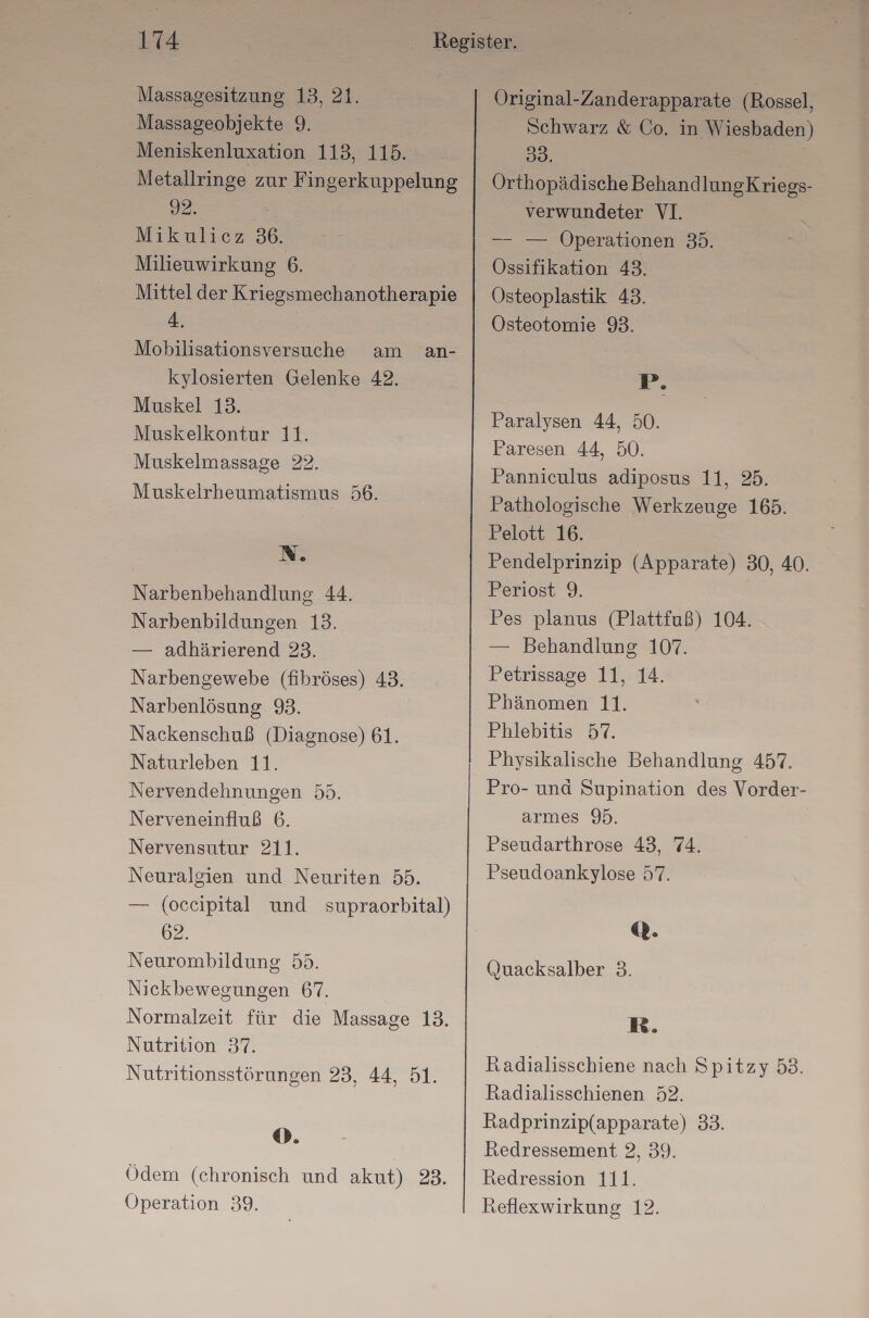 Massagesitzung 13, 21. Massageobjekte 9. Meniskenluxation 113, 115. Metallringe zur Fingerkuppelung 32. Mikulicz 36. Milieuwirkung 6. Mittel der Kriegsmechanotherapie 4, Mobilisationsversuche am an- kylosierten Gelenke 42. Muskel 13. Muskelkontur 11. Muskelmassage 22. Muskelrheumatismus 56. N. Narbenbehandlung 44. Narbenbildungen 13. — adhärierend 23. Narbengewebe (fibröses) 43. Narbenlösung 93. Nackenschuß (Diagnose) 61. Naturleben 11. Nervendehnungen 55. Nerveneinfluß 6. Nervensutur 211. Neuralgien und Neuriten 55. — (oceipital und supraorbital) 62. Neurombildung 55. Nickbewegungen 67. Normalzeit für die Massage 13. Nutrition 37. Nutritionsstörungen 23, 44, 51. ®. Ödem (chronisch und akut) 28. Operation 39. Original-Zanderapparate (Rossel, Schwarz & Co. in Wiesbaden) 38. Orthopädische BehandlungKriegs- verwundeter VI. —- — Operationen 35. Össifikation 43. Osteoplastik 43. Osteotomie 93. P. Paralysen 44, 50. Paresen 44, 50. Panniculus adiposus 11, 25. Pathologische Werkzeuge 165. Pelott 16. Pendelprinzip (Apparate) 30, 40. Periost 9. Pes planus (Plattfuß) 104. — Behandlung 107. Petrissage 11, 14. Phänomen 11. Phlebitis 57. Physikalische Behandlung 457. Pro- und Supination des Vorder- armes 95. Pseudarthrose 43, 74. Pseudoankylose 57. @. Quacksalber 3. R. Radialisschiene nach Spitzy 53. Radialisschienen 52. Radprinzip(apparate) 33. Redressement 2, 39. Redression 111. Reflexwirkung 12.